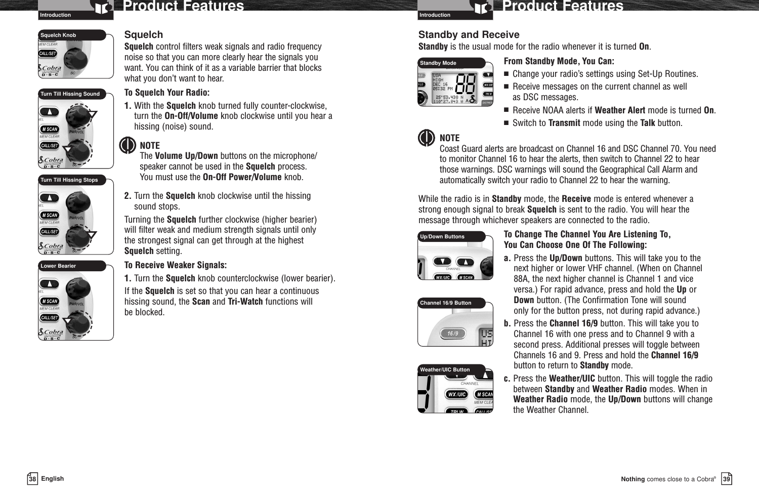 IntroductionNothing comes close to a Cobra®Product Features3938 EnglishProduct FeaturesIntroductionSquelchSquelch control filters weak signals and radio frequencynoise so that you can more clearly hear the signals you want. You can think of it as a variable barrier that blockswhat you don’t want to hear.To Squelch Your Radio:1. With the Squelch knob turned fully counter-clockwise,turn the On-Off/Volume knob clockwise until you hear ahissing (noise) sound.NOTEThe Volume Up/Down buttons on the microphone/speaker cannot be used in the Squelch process. You must use the On-Off Power/Volume knob.2. Turn the Squelch knob clockwise until the hissing sound stops. Turning the Squelch further clockwise (higher bearier) will filter weak and medium strength signals until only the strongest signal can get through at the highest Squelch setting.To Receive Weaker Signals:1. Turn the Squelch knob counterclockwise (lower bearier).If the Squelch is set so that you can hear a continuoushissing sound, the Scan and Tri-Watch functions will be blocked.Standby and ReceiveStandby is the usual mode for the radio whenever it is turned On.From Standby Mode, You Can:■  Change your radio’s settings using Set-Up Routines.■  Receive messages on the current channel as well as DSC messages.■  Receive NOAA alerts if Weather Alert mode is turned On.■  Switch to Transmit mode using the Talk button.NOTECoast Guard alerts are broadcast on Channel 16 and DSC Channel 70. You need to monitor Channel 16 to hear the alerts, then switch to Channel 22 to hearthose warnings. DSC warnings will sound the Geographical Call Alarm andautomatically switch your radio to Channel 22 to hear the warning.While the radio is in Standby mode, the Receive mode is entered whenever a strong enough signal to break Squelch is sent to the radio. You will hear themessage through whichever speakers are connected to the radio.To Change The Channel You Are Listening To, You Can Choose One Of The Following:a. Press the Up/Down buttons. This will take you to the next higher or lower VHF channel. (When on Channel88A, the next higher channel is Channel 1 and vice versa.) For rapid advance, press and hold the Up or Down button. (The Confirmation Tone will sound only for the button press, not during rapid advance.)b. Press the Channel 16/9 button. This will take you toChannel 16 with one press and to Channel 9 with asecond press. Additional presses will toggle betweenChannels 16 and 9. Press and hold the Channel 16/9button to return to Standby mode.c. Press the Weather/UIC button. This will toggle the radiobetween Standby and Weather Radio modes. When inWeather Radio mode, the Up/Down buttons will changethe Weather Channel.Up/Down ButtonsChannel 16/9 ButtonWeather/UIC ButtonSquelch KnobTurn Till Hissing SoundLower BearierTurn Till Hissing StopsStandby Mode