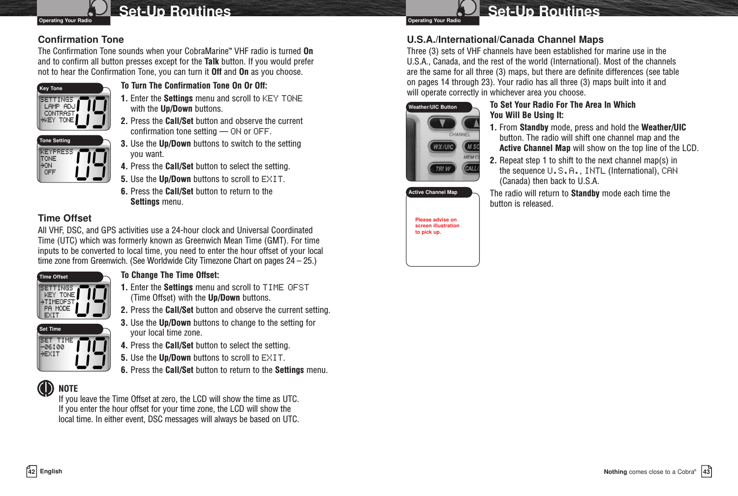 Nothing comes close to a Cobra®Set-Up Routines4342 EnglishSet-Up RoutinesConfirmation ToneThe Confirmation Tone sounds when your CobraMarine™VHF radio is turned Onand to confirm all button presses except for the Talk button. If you would prefer not to hear the Confirmation Tone, you can turn it Off and On as you choose.To Turn The Confirmation Tone On Or Off:1. Enter the Settings menu and scroll to KEY TONE with the Up/Down buttons.2. Press the Call/Set button and observe the currentconfirmation tone setting — ON or OFF.3. Use the Up/Down buttons to switch to the setting you want.4. Press the Call/Set button to select the setting.5. Use the Up/Down buttons to scroll to EXIT.6. Press the Call/Set button to return to the Settings menu.Time OffsetAll VHF, DSC, and GPS activities use a 24-hour clock and Universal CoordinatedTime (UTC) which was formerly known as Greenwich Mean Time (GMT). For timeinputs to be converted to local time, you need to enter the hour offset of your localtime zone from Greenwich. (See Worldwide City Timezone Chart on pages 24 – 25.)To Change The Time Offset:1. Enter the Settings menu and scroll to TIME OFST(Time Offset) with the Up/Down buttons.2. Press the Call/Set button and observe the current setting.3. Use the Up/Down buttons to change to the setting foryour local time zone.4. Press the Call/Set button to select the setting.5. Use the Up/Down buttons to scroll to EXIT.6. Press the Call/Set button to return to the Settings menu.NOTEIf you leave the Time Offset at zero, the LCD will show the time as UTC. If you enter the hour offset for your time zone, the LCD will show the local time. In either event, DSC messages will always be based on UTC.U.S.A./International/Canada Channel MapsThree (3) sets of VHF channels have been established for marine use in the U.S.A., Canada, and the rest of the world (International). Most of the channels are the same for all three (3) maps, but there are definite differences (see table on pages 14 through 23). Your radio has all three (3) maps built into it and will operate correctly in whichever area you choose.To Set Your Radio For The Area In Which You Will Be Using It:1. From Standby mode, press and hold the Weather/UICbutton. The radio will shift one channel map and theActive Channel Map will show on the top line of the LCD.2. Repeat step 1 to shift to the next channel map(s) in the sequence U.S.A., INTL (International), CAN(Canada) then back to U.S.A.The radio will return to Standby mode each time the button is released.Operating Your Radio Operating Your RadioKey ToneTone SettingWeather/UIC ButtonActive Channel MapTime OffsetSet TimePlease advise onscreen illustration to pick up.