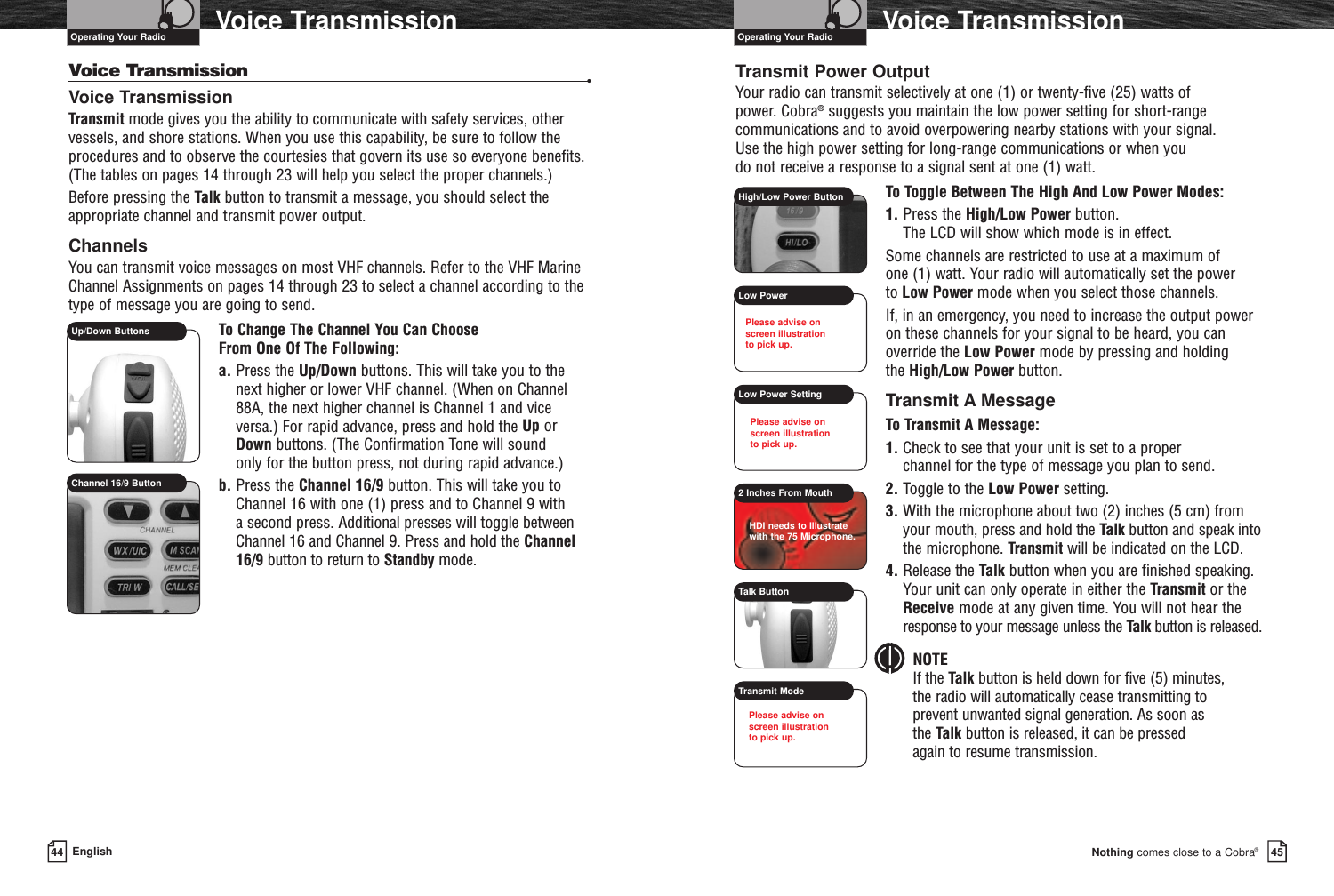 45Nothing comes close to a Cobra®Voice Transmission44 EnglishVoice TransmissionVoice Transmission •Voice TransmissionTransmit mode gives you the ability to communicate with safety services, othervessels, and shore stations. When you use this capability, be sure to follow theprocedures and to observe the courtesies that govern its use so everyone benefits.(The tables on pages 14 through 23 will help you select the proper channels.)Before pressing the Talk button to transmit a message, you should select theappropriate channel and transmit power output.ChannelsYou can transmit voice messages on most VHF channels. Refer to the VHF MarineChannel Assignments on pages 14 through 23 to select a channel according to thetype of message you are going to send.To Change The Channel You Can Choose From One Of The Following:a. Press the Up/Down buttons. This will take you to the next higher or lower VHF channel. (When on Channel88A, the next higher channel is Channel 1 and vice versa.) For rapid advance, press and hold the Up or Down buttons. (The Confirmation Tone will sound only for the button press, not during rapid advance.)b. Press the Channel 16/9 button. This will take you toChannel 16 with one (1) press and to Channel 9 with a second press. Additional presses will toggle betweenChannel 16 and Channel 9. Press and hold the Channel16/9 button to return to Standby mode.Up/Down ButtonsChannel 16/9 ButtonOperating Your Radio Operating Your RadioTransmit Power OutputYour radio can transmit selectively at one (1) or twenty-five (25) watts of power. Cobra®suggests you maintain the low power setting for short-rangecommunications and to avoid overpowering nearby stations with your signal. Use the high power setting for long-range communications or when you do not receive a response to a signal sent at one (1) watt.To Toggle Between The High And Low Power Modes:1. Press the High/Low Power button. The LCD will show which mode is in effect.Some channels are restricted to use at a maximum of one (1) watt. Your radio will automatically set the power to Low Power mode when you select those channels.If, in an emergency, you need to increase the output poweron these channels for your signal to be heard, you canoverride the Low Power mode by pressing and holding the High/Low Power button.Transmit A MessageTo Transmit A Message:1. Check to see that your unit is set to a proper channel for the type of message you plan to send.2. Toggle to the Low Power setting.3. With the microphone about two (2) inches (5 cm) fromyour mouth, press and hold the Talk button and speak intothe microphone. Transmit will be indicated on the LCD.4. Release the Talk button when you are finished speaking. Your unit can only operate in either the Transmit or theReceive mode at any given time. You will not hear theresponse to your message unless the Talk button is released.NOTEIf the Talk button is held down for five (5) minutes, the radio will automatically cease transmitting to prevent unwanted signal generation. As soon as the Talk button is released, it can be pressed again to resume transmission.High/Low Power ButtonLow PowerLow Power Setting2 Inches From MouthTalk ButtonTransmit ModePlease advise onscreen illustration to pick up.Please advise onscreen illustration to pick up.HDI needs to Illustratewith the 75 Microphone.Please advise onscreen illustration to pick up.