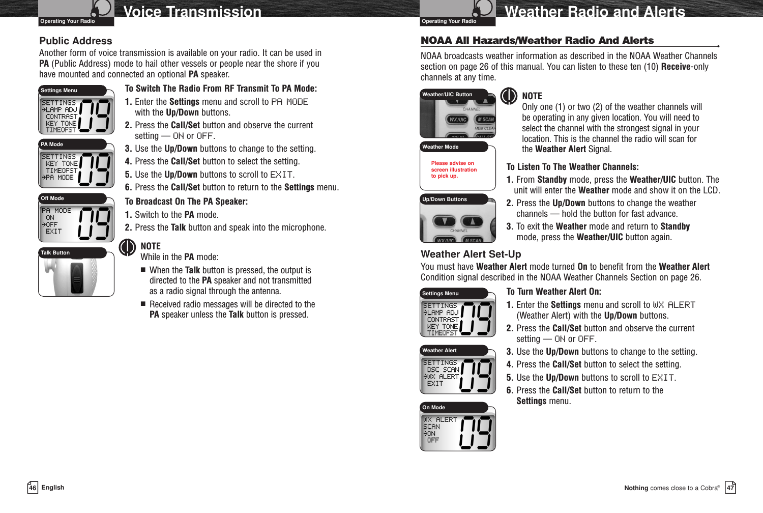 Nothing comes close to a Cobra®Weather Radio and Alerts4746 EnglishVoice TransmissionPublic AddressAnother form of voice transmission is available on your radio. It can be used in PA (Public Address) mode to hail other vessels or people near the shore if you have mounted and connected an optional PA speaker.To Switch The Radio From RF Transmit To PA Mode:1. Enter the Settings menu and scroll to PA MODEwith the Up/Down buttons.2. Press the Call/Set button and observe the current setting — ON or OFF.3. Use the Up/Down buttons to change to the setting.4. Press the Call/Set button to select the setting.5. Use the Up/Down buttons to scroll to EXIT.6. Press the Call/Set button to return to the Settings menu.To Broadcast On The PA Speaker:1. Switch to the PA mode.2. Press the Talk button and speak into the microphone.NOTE While in the PA mode:■  When the Talk button is pressed, the output is directed to the PA speaker and not transmitted as a radio signal through the antenna.■  Received radio messages will be directed to the PA speaker unless the Talk button is pressed.NOAA All Hazards/Weather Radio And Alerts •NOAA broadcasts weather information as described in the NOAA Weather Channelssection on page 26 of this manual. You can listen to these ten (10) Receive-onlychannels at any time.NOTEOnly one (1) or two (2) of the weather channels will be operating in any given location. You will need to select the channel with the strongest signal in yourlocation. This is the channel the radio will scan for the Weather Alert Signal.To Listen To The Weather Channels:1. From Standby mode, press the Weather/UIC button. Theunit will enter the Weather mode and show it on the LCD.2. Press the Up/Down buttons to change the weatherchannels — hold the button for fast advance.3. To exit the Weather mode and return to Standbymode, press the Weather/UIC button again.Weather Alert Set-UpYou must have Weather Alert mode turned On to benefit from the Weather AlertCondition signal described in the NOAA Weather Channels Section on page 26.To Turn Weather Alert On:1. Enter the Settings menu and scroll to WX ALERT(Weather Alert) with the Up/Down buttons.2. Press the Call/Set button and observe the current setting — ON or OFF.3. Use the Up/Down buttons to change to the setting. 4. Press the Call/Set button to select the setting.5. Use the Up/Down buttons to scroll to EXIT.6. Press the Call/Set button to return to theSettings menu.Operating Your Radio Operating Your RadioPA ModeOff ModeTalk ButtonSettings MenuWeather AlertOn ModeWeather/UIC ButtonWeather ModeUp/Down ButtonsSettings MenuPlease advise onscreen illustration to pick up.