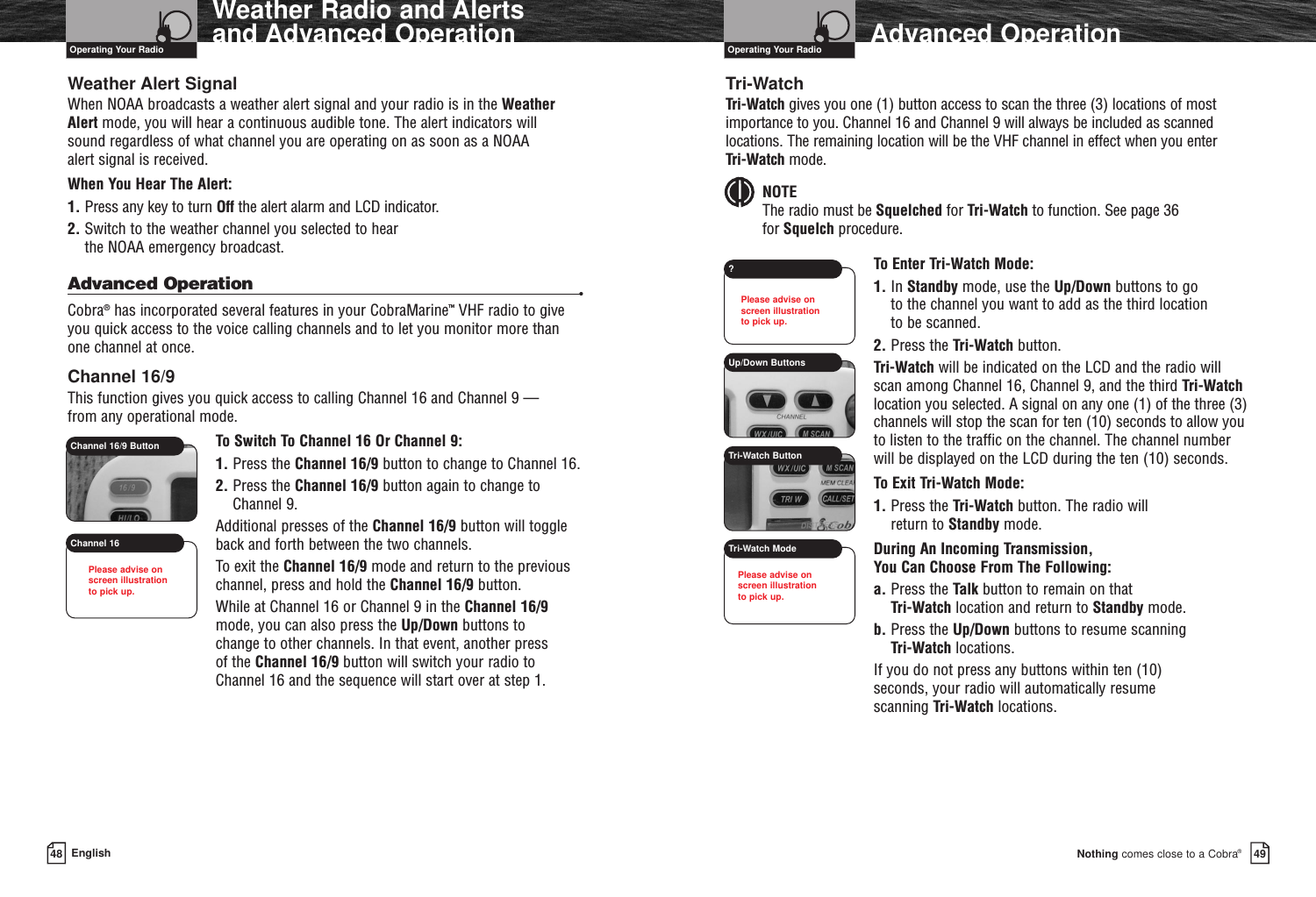 Nothing comes close to a Cobra®Advanced Operation4948 EnglishWeather Radio and Alerts and Advanced OperationWeather Alert SignalWhen NOAA broadcasts a weather alert signal and your radio is in the Weather Alert mode, you will hear a continuous audible tone. The alert indicators will sound regardless of what channel you are operating on as soon as a NOAA alert signal is received.When You Hear The Alert:1. Press any key to turn Off the alert alarm and LCD indicator.2. Switch to the weather channel you selected to hear the NOAA emergency broadcast.Advanced Operation •Cobra®has incorporated several features in your CobraMarine™VHF radio to giveyou quick access to the voice calling channels and to let you monitor more than one channel at once.Channel 16/9This function gives you quick access to calling Channel 16 and Channel 9 — from any operational mode.To Switch To Channel 16 Or Channel 9:1. Press the Channel 16/9 button to change to Channel 16.2. Press the Channel 16/9 button again to change toChannel 9.Additional presses of the Channel 16/9 button will toggleback and forth between the two channels.To exit the Channel 16/9 mode and return to the previouschannel, press and hold the Channel 16/9 button.While at Channel 16 or Channel 9 in the Channel 16/9mode, you can also press the Up/Down buttons to change to other channels. In that event, another press of the Channel 16/9 button will switch your radio to Channel 16 and the sequence will start over at step 1.Tri-WatchTri-Watch gives you one (1) button access to scan the three (3) locations of mostimportance to you. Channel 16 and Channel 9 will always be included as scannedlocations. The remaining location will be the VHF channel in effect when you enter Tri-Watch mode.NOTEThe radio must be Squelched for Tri-Watch to function. See page 36for Squelch procedure.To Enter Tri-Watch Mode:1. In Standby mode, use the Up/Down buttons to go to the channel you want to add as the third location to be scanned.2. Press the Tri-Watch button.Tri-Watch will be indicated on the LCD and the radio willscan among Channel 16, Channel 9, and the third Tri-Watchlocation you selected. A signal on any one (1) of the three (3)channels will stop the scan for ten (10) seconds to allow youto listen to the traffic on the channel. The channel numberwill be displayed on the LCD during the ten (10) seconds.To Exit Tri-Watch Mode:1. Press the Tri-Watch button. The radio will return to Standby mode.During An Incoming Transmission, You Can Choose From The Following:a. Press the Talk button to remain on that Tri-Watch location and return to Standby mode.b. Press the Up/Down buttons to resume scanning Tri-Watch locations.If you do not press any buttons within ten (10) seconds, your radio will automatically resume scanning Tri-Watch locations.Operating Your Radio Operating Your RadioUp/Down Buttons?Tri-Watch ButtonTri-Watch ModeChannel 16/9 ButtonChannel 16Please advise on screen illustration to pick up.Please advise on screen illustration to pick up.Please advise on screen illustration to pick up.