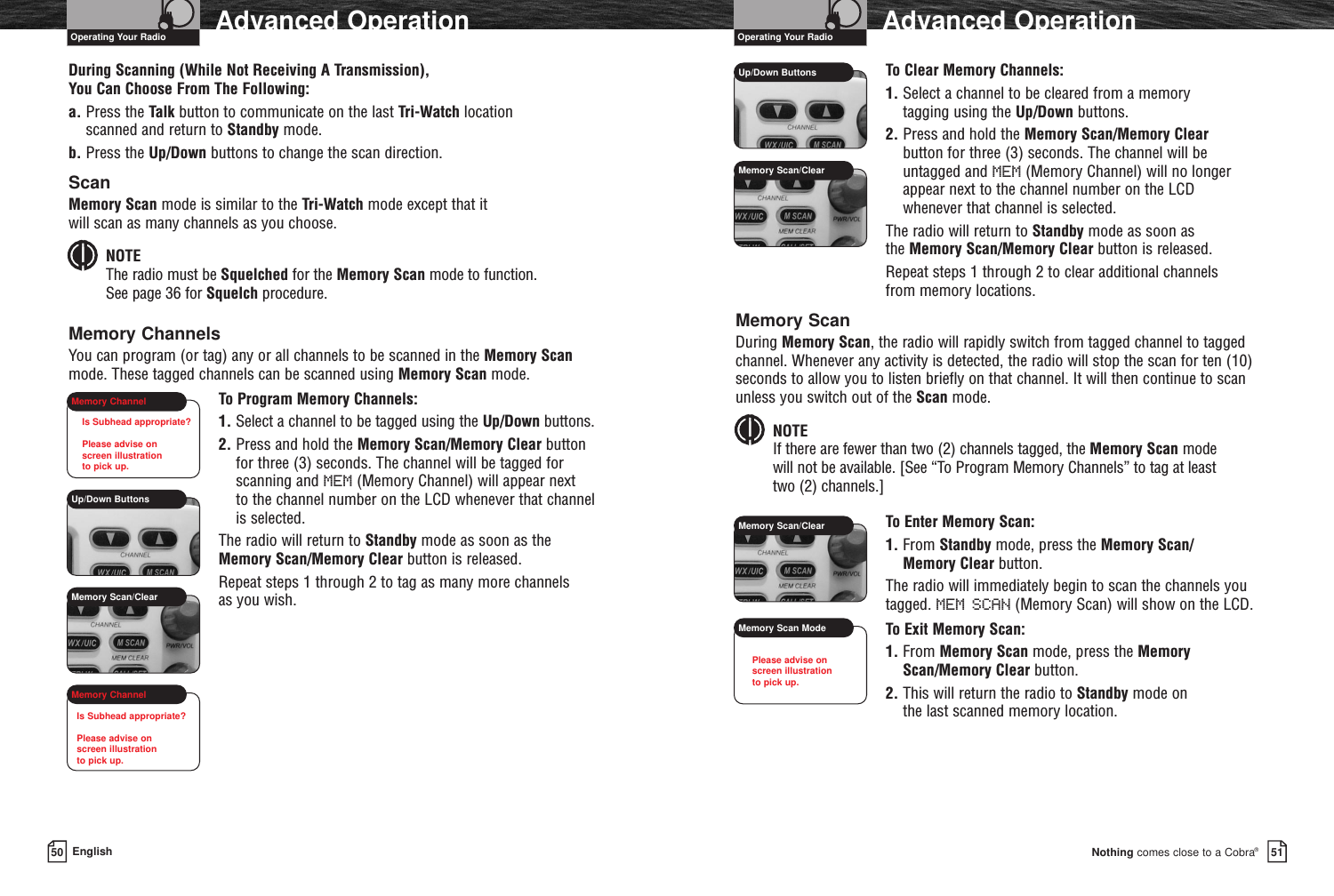 Nothing comes close to a Cobra®Advanced Operation5150 EnglishAdvanced OperationDuring Scanning (While Not Receiving A Transmission), You Can Choose From The Following:a. Press the Talk button to communicate on the last Tri-Watch location scanned and return to Standby mode.b. Press the Up/Down buttons to change the scan direction.ScanMemory Scan mode is similar to the Tri-Watch mode except that it will scan as many channels as you choose. NOTEThe radio must be Squelched for the Memory Scan mode to function. See page 36 for Squelch procedure.Memory ChannelsYou can program (or tag) any or all channels to be scanned in the Memory Scanmode. These tagged channels can be scanned using Memory Scan mode.To Program Memory Channels:1. Select a channel to be tagged using the Up/Down buttons. 2. Press and hold the Memory Scan/Memory Clear buttonfor three (3) seconds. The channel will be tagged forscanning and MEM (Memory Channel) will appear next to the channel number on the LCD whenever that channelis selected.The radio will return to Standby mode as soon as theMemory Scan/Memory Clear button is released.Repeat steps 1 through 2 to tag as many more channels as you wish.To Clear Memory Channels:1. Select a channel to be cleared from a memory tagging using the Up/Down buttons. 2. Press and hold the Memory Scan/Memory Clearbutton for three (3) seconds. The channel will beuntagged and MEM (Memory Channel) will no longerappear next to the channel number on the LCD whenever that channel is selected.The radio will return to Standby mode as soon as the Memory Scan/Memory Clear button is released.Repeat steps 1 through 2 to clear additional channels from memory locations.Memory ScanDuring Memory Scan, the radio will rapidly switch from tagged channel to taggedchannel. Whenever any activity is detected, the radio will stop the scan for ten (10)seconds to allow you to listen briefly on that channel. It will then continue to scanunless you switch out of the Scan mode.NOTE If there are fewer than two (2) channels tagged, the Memory Scan mode will not be available. [See “To Program Memory Channels” to tag at least two (2) channels.]To Enter Memory Scan:1. From Standby mode, press the Memory Scan/Memory Clear button.The radio will immediately begin to scan the channels youtagged. MEM SCAN (Memory Scan) will show on the LCD. To Exit Memory Scan:1. From Memory Scan mode, press the MemoryScan/Memory Clear button.2. This will return the radio to Standby mode on the last scanned memory location.Operating Your Radio Operating Your RadioUp/Down ButtonsUp/Down ButtonsMemory Scan/ClearMemory ChannelMemory ChannelMemory Scan/ClearMemory Scan/ClearMemory Scan ModeIs Subhead appropriate?Please advise on screen illustration to pick up.Is Subhead appropriate?Please advise on screen illustration to pick up.Please advise on screen illustration to pick up.