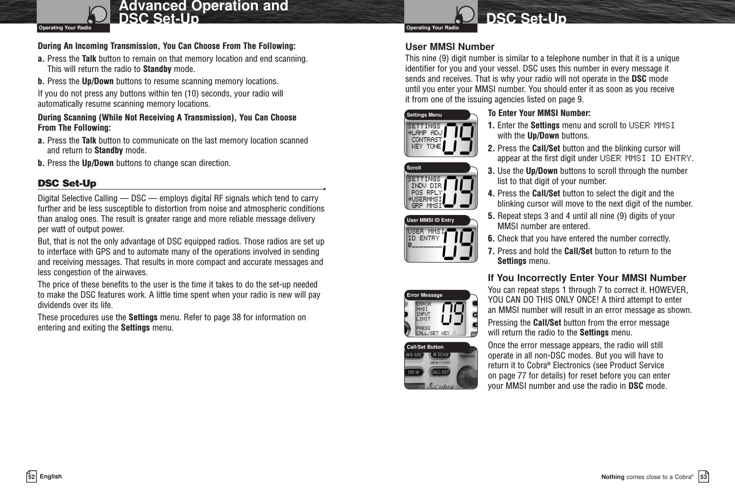 Nothing comes close to a Cobra®DSC Set-Up5352 EnglishAdvanced Operation and DSC Set-UpDuring An Incoming Transmission, You Can Choose From The Following:a. Press the Talk button to remain on that memory location and end scanning. This will return the radio to Standby mode.b. Press the Up/Down buttons to resume scanning memory locations.If you do not press any buttons within ten (10) seconds, your radio willautomatically resume scanning memory locations.During Scanning (While Not Receiving A Transmission), You Can Choose From The Following:a. Press the Talk button to communicate on the last memory location scanned and return to Standby mode.b. Press the Up/Down buttons to change scan direction.DSC Set-Up •Digital Selective Calling — DSC — employs digital RF signals which tend to carryfurther and be less susceptible to distortion from noise and atmospheric conditionsthan analog ones. The result is greater range and more reliable message delivery per watt of output power.But, that is not the only advantage of DSC equipped radios. Those radios are set upto interface with GPS and to automate many of the operations involved in sendingand receiving messages. That results in more compact and accurate messages andless congestion of the airwaves.The price of these benefits to the user is the time it takes to do the set-up needed to make the DSC features work. A little time spent when your radio is new will paydividends over its life.These procedures use the Settings menu. Refer to page 38 for information onentering and exiting the Settings menu.User MMSI NumberThis nine (9) digit number is similar to a telephone number in that it is a unique identifier for you and your vessel. DSC uses this number in every message it sends and receives. That is why your radio will not operate in the DSC mode until you enter your MMSI number. You should enter it as soon as you receive it from one of the issuing agencies listed on page 9.To Enter Your MMSI Number:1. Enter the Settings menu and scroll to USER MMSIwith the Up/Down buttons.2. Press the Call/Set button and the blinking cursor willappear at the first digit under USER MMSI ID ENTRY.3. Use the Up/Down buttons to scroll through the numberlist to that digit of your number.4. Press the Call/Set button to select the digit and theblinking cursor will move to the next digit of the number.5. Repeat steps 3 and 4 until all nine (9) digits of yourMMSI number are entered.6. Check that you have entered the number correctly.7. Press and hold the Call/Set button to return to theSettings menu.If You Incorrectly Enter Your MMSI NumberYou can repeat steps 1 through 7 to correct it. HOWEVER,YOU CAN DO THIS ONLY ONCE! A third attempt to enter an MMSI number will result in an error message as shown.Pressing the Call/Set button from the error message will return the radio to the Settings menu.Once the error message appears, the radio will still operate in all non-DSC modes. But you will have to return it to Cobra®Electronics (see Product Service on page 77 for details) for reset before you can enter your MMSI number and use the radio in DSC mode.Operating Your Radio Operating Your RadioSettings MenuUser MMSI ID EntryScrollError MessageCall/Set Button