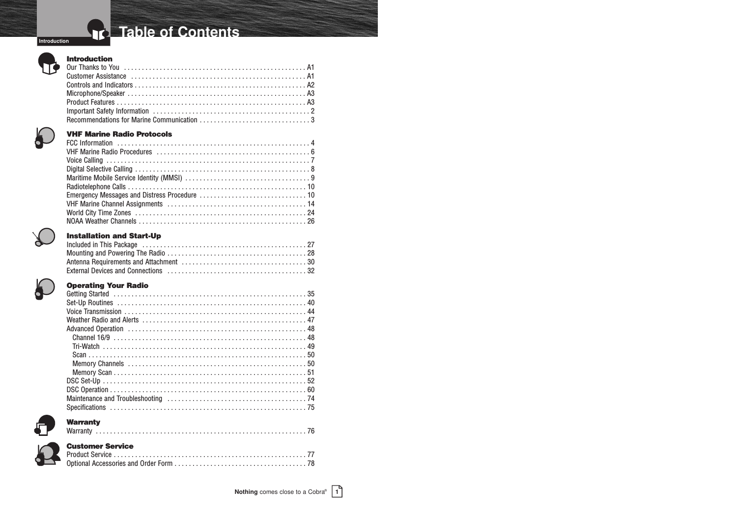 IntroductionNothing comes close to a Cobra®Table of Contents1IntroductionOur Thanks to You  . . . . . . . . . . . . . . . . . . . . . . . . . . . . . . . . . . . . . . . . . . . . . . . . . . . A1Customer Assistance  . . . . . . . . . . . . . . . . . . . . . . . . . . . . . . . . . . . . . . . . . . . . . . . . . A1Controls and Indicators . . . . . . . . . . . . . . . . . . . . . . . . . . . . . . . . . . . . . . . . . . . . . . . . A2Microphone/Speaker . . . . . . . . . . . . . . . . . . . . . . . . . . . . . . . . . . . . . . . . . . . . . . . . . . A3Product Features . . . . . . . . . . . . . . . . . . . . . . . . . . . . . . . . . . . . . . . . . . . . . . . . . . . . . A3Important Safety Information  . . . . . . . . . . . . . . . . . . . . . . . . . . . . . . . . . . . . . . . . . . . . 2Recommendations for Marine Communication . . . . . . . . . . . . . . . . . . . . . . . . . . . . . . . 3VHF Marine Radio ProtocolsFCC Information  . . . . . . . . . . . . . . . . . . . . . . . . . . . . . . . . . . . . . . . . . . . . . . . . . . . . . . 4VHF Marine Radio Procedures  . . . . . . . . . . . . . . . . . . . . . . . . . . . . . . . . . . . . . . . . . . . 6Voice Calling  . . . . . . . . . . . . . . . . . . . . . . . . . . . . . . . . . . . . . . . . . . . . . . . . . . . . . . . . . 7Digital Selective Calling . . . . . . . . . . . . . . . . . . . . . . . . . . . . . . . . . . . . . . . . . . . . . . . . . 8Maritime Mobile Service Identity (MMSI)  . . . . . . . . . . . . . . . . . . . . . . . . . . . . . . . . . . . 9Radiotelephone Calls . . . . . . . . . . . . . . . . . . . . . . . . . . . . . . . . . . . . . . . . . . . . . . . . . . 10Emergency Messages and Distress Procedure  . . . . . . . . . . . . . . . . . . . . . . . . . . . . . . 10VHF Marine Channel Assignments  . . . . . . . . . . . . . . . . . . . . . . . . . . . . . . . . . . . . . . . 14World City Time Zones  . . . . . . . . . . . . . . . . . . . . . . . . . . . . . . . . . . . . . . . . . . . . . . . . 24NOAA Weather Channels . . . . . . . . . . . . . . . . . . . . . . . . . . . . . . . . . . . . . . . . . . . . . . . 26Installation and Start-UpIncluded in This Package  . . . . . . . . . . . . . . . . . . . . . . . . . . . . . . . . . . . . . . . . . . . . . . 27Mounting and Powering The Radio . . . . . . . . . . . . . . . . . . . . . . . . . . . . . . . . . . . . . . . 28Antenna Requirements and Attachment  . . . . . . . . . . . . . . . . . . . . . . . . . . . . . . . . . . . 30External Devices and Connections  . . . . . . . . . . . . . . . . . . . . . . . . . . . . . . . . . . . . . . . 32Operating Your RadioGetting Started  . . . . . . . . . . . . . . . . . . . . . . . . . . . . . . . . . . . . . . . . . . . . . . . . . . . . . . 35Set-Up Routines  . . . . . . . . . . . . . . . . . . . . . . . . . . . . . . . . . . . . . . . . . . . . . . . . . . . . . 40Voice Transmission  . . . . . . . . . . . . . . . . . . . . . . . . . . . . . . . . . . . . . . . . . . . . . . . . . . . 44Weather Radio and Alerts  . . . . . . . . . . . . . . . . . . . . . . . . . . . . . . . . . . . . . . . . . . . . . . 47Advanced Operation  . . . . . . . . . . . . . . . . . . . . . . . . . . . . . . . . . . . . . . . . . . . . . . . . . . 48Channel 16/9  . . . . . . . . . . . . . . . . . . . . . . . . . . . . . . . . . . . . . . . . . . . . . . . . . . . . . . 48Tri-Watch  . . . . . . . . . . . . . . . . . . . . . . . . . . . . . . . . . . . . . . . . . . . . . . . . . . . . . . . . . 49Scan . . . . . . . . . . . . . . . . . . . . . . . . . . . . . . . . . . . . . . . . . . . . . . . . . . . . . . . . . . . . . 50Memory Channels  . . . . . . . . . . . . . . . . . . . . . . . . . . . . . . . . . . . . . . . . . . . . . . . . . . 50Memory Scan . . . . . . . . . . . . . . . . . . . . . . . . . . . . . . . . . . . . . . . . . . . . . . . . . . . . . . 51DSC Set-Up  . . . . . . . . . . . . . . . . . . . . . . . . . . . . . . . . . . . . . . . . . . . . . . . . . . . . . . . . . 52DSC Operation . . . . . . . . . . . . . . . . . . . . . . . . . . . . . . . . . . . . . . . . . . . . . . . . . . . . . . . 60Maintenance and Troubleshooting  . . . . . . . . . . . . . . . . . . . . . . . . . . . . . . . . . . . . . . . 74Specifications  . . . . . . . . . . . . . . . . . . . . . . . . . . . . . . . . . . . . . . . . . . . . . . . . . . . . . . . 75WarrantyWarranty  . . . . . . . . . . . . . . . . . . . . . . . . . . . . . . . . . . . . . . . . . . . . . . . . . . . . . . . . . . . 76Customer ServiceProduct Service . . . . . . . . . . . . . . . . . . . . . . . . . . . . . . . . . . . . . . . . . . . . . . . . . . . . . . 77Optional Accessories and Order Form . . . . . . . . . . . . . . . . . . . . . . . . . . . . . . . . . . . . . 78