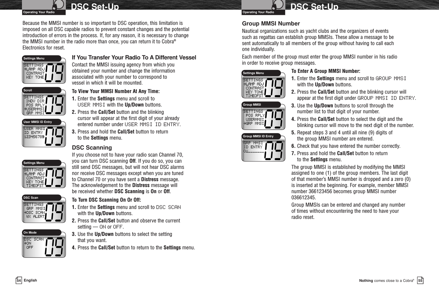 Nothing comes close to a Cobra®DSC Set-Up5554 EnglishDSC Set-UpBecause the MMSI number is so important to DSC operation, this limitation isimposed on all DSC capable radios to prevent constant changes and the potentialintroduction of errors in the process. If, for any reason, it is necessary to change the MMSI number in the radio more than once, you can return it to Cobra®Electronics for reset.If You Transfer Your Radio To A Different VesselContact the MMSI issuing agency from which you obtained your number and change the informationassociated with your number to correspond to vessel in which it will be mounted.To View Your MMSI Number At Any Time:1. Enter the Settings menu and scroll to USER MMSI with the Up/Down buttons.2. Press the Call/Set button and the blinking cursor will appear at the first digit of your already entered number under USER MMSI ID ENTRY.3. Press and hold the Call/Set button to return to the Settings menu.DSC ScanningIf you choose not to have your radio scan Channel 70, you can turn DSC scanning Off. If you do so, you can still send DSC messages, but will not hear DSC alarms nor receive DSC messages except when you are tuned to Channel 70 or you have sent a Distress message. The acknowledgement to the Distress message will be received whether DSC Scanning is On or Off.To Turn DSC Scanning On Or Off:1. Enter the Settings menu and scroll to DSC SCANwith the Up/Down buttons.2. Press the Call/Set button and observe the current setting — ON or OFF. 3. Use the Up/Down buttons to select the setting that you want.4. Press the Call/Set button to return to the Settings menu.Group MMSI NumberNautical organizations such as yacht clubs and the organizers of events such as regattas can establish group MMSIs. These allow a message to be sent automatically to all members of the group without having to call each one individually.Each member of the group must enter the group MMSI number in his radio in order to receive group messages.To Enter A Group MMSI Number:1. Enter the Settings menu and scroll to GROUP MMSI with the Up/Down buttons.2. Press the Call/Set button and the blinking cursor willappear at the first digit under GROUP MMSI ID ENTRY.3. Use the Up/Down buttons to scroll through the number list to that digit of your number.4. Press the Call/Set button to select the digit and theblinking cursor will move to the next digit of the number.5. Repeat steps 3 and 4 until all nine (9) digits of the group MMSI number are entered.6. Check that you have entered the number correctly.7. Press and hold the Call/Set button to return to the Settings menu.The group MMSI is established by modifying the MMSIassigned to one (1) of the group members. The last digit of that member’s MMSI number is dropped and a zero (0) is inserted at the beginning. For example, member MMSInumber 366123456 becomes group MMSI number036612345.Group MMSIs can be entered and changed any number of times without encountering the need to have yourradio reset.Settings MenuUser MMSI ID EntryScrollSettings MenuOn ModeDSC ScanGroup MMSI ID EntrySettings MenuGroup MMSIOperating Your Radio Operating Your Radio