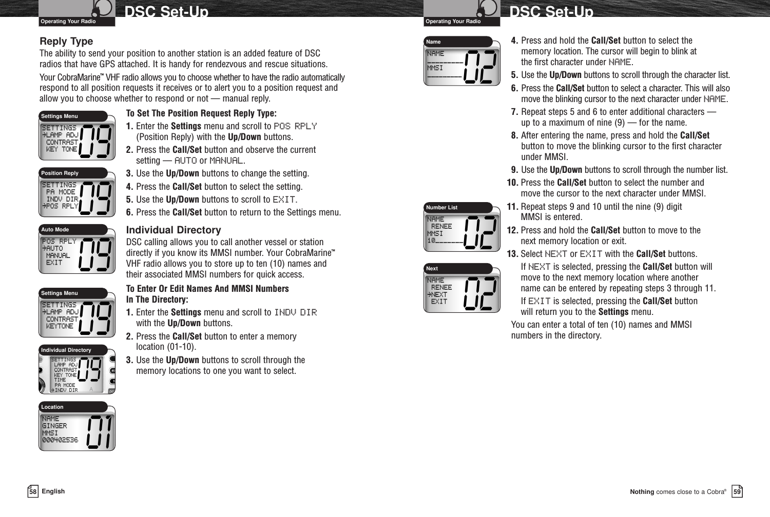 Reply TypeThe ability to send your position to another station is an added feature of DSC radios that have GPS attached. It is handy for rendezvous and rescue situations.Your CobraMarine™VHF radio allows you to choose whether to have the radio automaticallyrespond to all position requests it receives or to alert you to a position request andallow you to choose whether to respond or not — manual reply.To Set The Position Request Reply Type:1. Enter the Settings menu and scroll to POS RPLY(Position Reply) with the Up/Down buttons.2. Press the Call/Set button and observe the current setting — AUTO or MANUAL.3. Use the Up/Down buttons to change the setting.4. Press the Call/Set button to select the setting.5. Use the Up/Down buttons to scroll to EXIT.6. Press the Call/Set button to return to the Settings menu.Individual DirectoryDSC calling allows you to call another vessel or stationdirectly if you know its MMSI number. Your CobraMarine™VHF radio allows you to store up to ten (10) names and their associated MMSI numbers for quick access. To Enter Or Edit Names And MMSI Numbers In The Directory:1. Enter the Settings menu and scroll to INDV DIRwith the Up/Down buttons.2. Press the Call/Set button to enter a memory location (01-10).3. Use the Up/Down buttons to scroll through the memory locations to one you want to select.Nothing comes close to a Cobra®DSC Set-Up5958 EnglishDSC Set-Up4. Press and hold the Call/Set button to select the memory location. The cursor will begin to blink at the first character under NAME.5. Use the Up/Down buttons to scroll through the character list.6. Press the Call/Set button to select a character. This will alsomove the blinking cursor to the next character under NAME.7. Repeat steps 5 and 6 to enter additional characters — up to a maximum of nine (9) — for the name.8. After entering the name, press and hold the Call/Setbutton to move the blinking cursor to the first characterunder MMSI.9. Use the Up/Down buttons to scroll through the number list.10. Press the Call/Set button to select the number and move the cursor to the next character under MMSI.11. Repeat steps 9 and 10 until the nine (9) digit MMSI is entered.12. Press and hold the Call/Set button to move to the next memory location or exit.13. Select NEXT or EXIT with the Call/Set buttons.If NEXT is selected, pressing the Call/Set button willmove to the next memory location where another name can be entered by repeating steps 3 through 11.If EXIT is selected, pressing the Call/Set button will return you to the Settings menu.You can enter a total of ten (10) names and MMSI numbers in the directory.Auto ModeSettings MenuPosition ReplyNumber ListSettings MenuIndividual DirectoryLocationOperating Your Radio Operating Your RadioNameNext