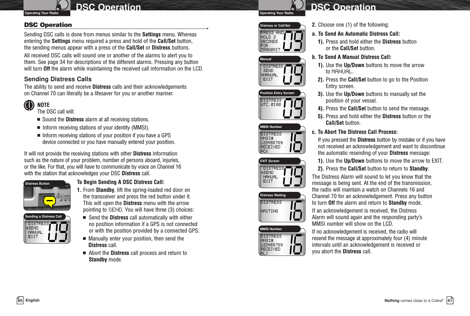 2. Choose one (1) of the following:a. To Send An Automatic Distress Call:1). Press and hold either the Distress button or the Call/Set button.b. To Send A Manual Distress Call:1). Use the Up/Down buttons to move the arrow to MANUAL.2). Press the Call/Set button to go to the Position Entry screen.3). Use the Up/Down buttons to manually set the position of your vessel.4). Press the Call/Set button to send the message.5). Press and hold either the Distress button or theCall/Set button.c. To Abort The Distress Call Process:If you pressed the Distress button by mistake or if you havenot received an acknowledgement and want to discontinuethe automatic resending of your Distress message:1). Use the Up/Down buttons to move the arrow to EXIT.2). Press the Call/Set button to return to Standby.The Distress Alarm will sound to let you know that themessage is being sent. At the end of the transmission, the radio will maintain a watch on Channels 16 and Channel 70 for an acknowledgement. Press any button to turn Off the alarm and return to Standby mode.If an acknowledgement is received, the Distress Alarm will sound again and the responding party’s MMSI number will show on the LCD.If no acknowledgement is received, the radio will resend the message at approximately four (4) minuteintervals until an acknowledgement is received or you abort the Distress call.Nothing comes close to a Cobra®DSC Operation6160 EnglishDSC OperationDSC Operation •Sending DSC calls is done from menus similar to the Settings menu. Whereasentering the Settings menu required a press and hold of the Call/Set button, the sending menus appear with a press of the Call/Set or Distress buttons.All received DSC calls will sound one or another of the alarms to alert you to them. See page 34 for descriptions of the different alarms. Pressing any button will turn Off the alarm while maintaining the received call information on the LCD. Sending Distress CallsThe ability to send and receive Distress calls and their acknowledgements on Channel 70 can literally be a lifesaver for you or another mariner.NOTEThe DSC call will:■  Sound the Distress alarm at all receiving stations.■  Inform receiving stations of your identity (MMSI).■  Inform receiving stations of your position if you have a GPS device connected or you have manually entered your position.It will not provide the receiving stations with other Distress information such as the nature of your problem, number of persons aboard, injuries, or the like. For that, you will have to communicate by voice on Channel 16 with the station that acknowledges your DSC Distress call.To Begin Sending A DSC Distress Call:1. From Standby, lift the spring-loaded red door on the transceiver and press the red button under it. This will open the Distress menu with the arrow pointing to SEND. You will have three (3) choices:■Send the Distress call automatically with either no position information if a GPS is not connected or with the position provided by a connected GPS.■  Manually enter your position, then send the Distress call.■Abort the Distress call process and return to Standby mode.Distress ButtonSending a Distress CallDistress or Call/Set Operating Your Radio Operating Your RadioDistress WaitingMMSI NumberMMSI NumberManualPosition Entry ScreenEXIT Screen