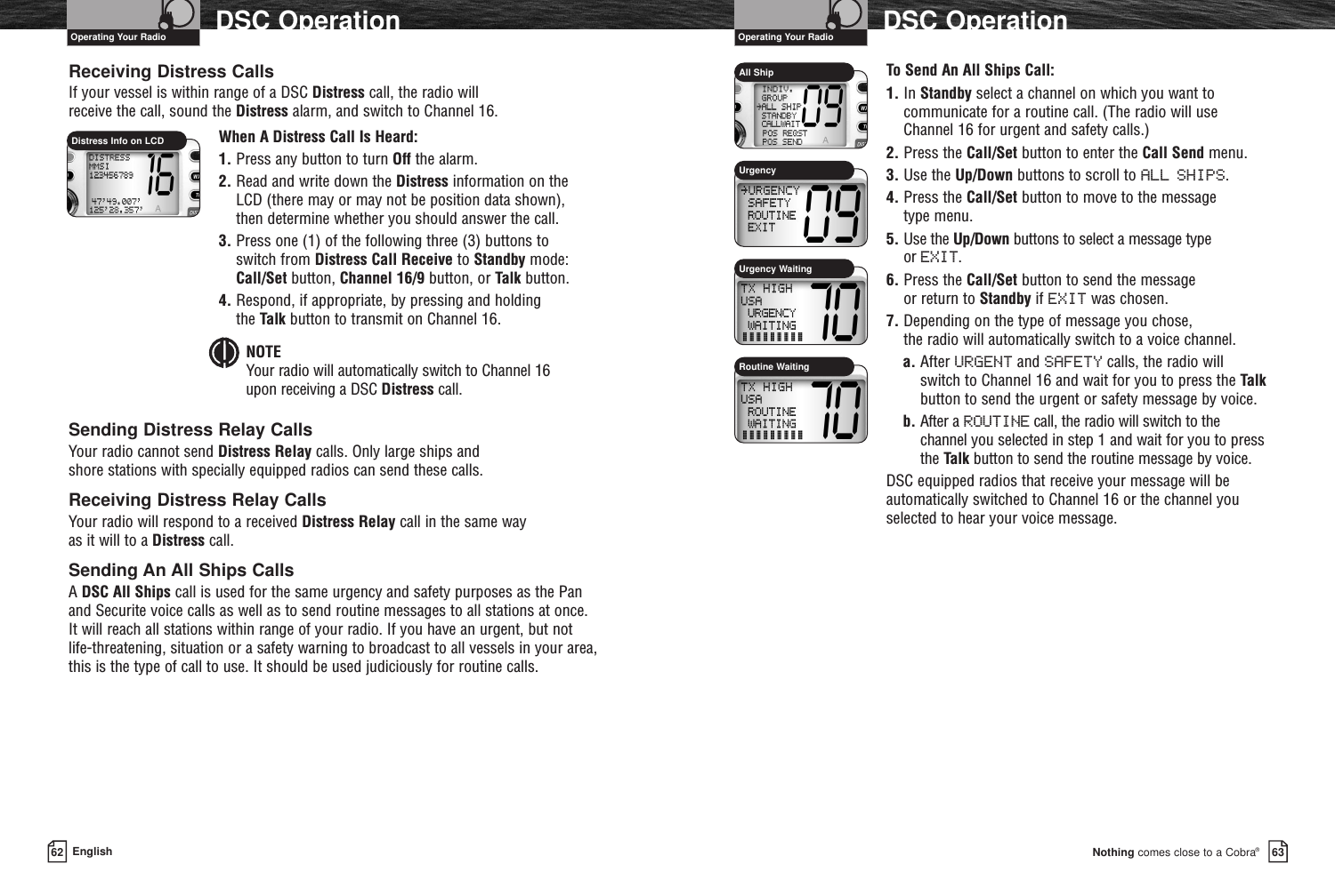 Nothing comes close to a Cobra®DSC Operation6362 EnglishDSC OperationReceiving Distress CallsIf your vessel is within range of a DSC Distress call, the radio will receive the call, sound the Distress alarm, and switch to Channel 16.When A Distress Call Is Heard:1. Press any button to turn Off the alarm.2. Read and write down the Distress information on the LCD (there may or may not be position data shown), then determine whether you should answer the call.3. Press one (1) of the following three (3) buttons to switch from Distress Call Receive to Standby mode: Call/Set button, Channel 16/9 button, or Talk button.4. Respond, if appropriate, by pressing and holding the Talk button to transmit on Channel 16.NOTEYour radio will automatically switch to Channel 16 upon receiving a DSC Distress call.Sending Distress Relay CallsYour radio cannot send Distress Relay calls. Only large ships and shore stations with specially equipped radios can send these calls.Receiving Distress Relay CallsYour radio will respond to a received Distress Relay call in the same way as it will to a Distress call.Sending An All Ships CallsA DSC All Ships call is used for the same urgency and safety purposes as the Panand Securite voice calls as well as to send routine messages to all stations at once.It will reach all stations within range of your radio. If you have an urgent, but notlife-threatening, situation or a safety warning to broadcast to all vessels in your area,this is the type of call to use. It should be used judiciously for routine calls.To Send An All Ships Call:1. In Standby select a channel on which you want tocommunicate for a routine call. (The radio will useChannel 16 for urgent and safety calls.)2. Press the Call/Set button to enter the Call Send menu.3. Use the Up/Down buttons to scroll to ALL SHIPS.4. Press the Call/Set button to move to the message type menu.5. Use the Up/Down buttons to select a message type or EXIT.6. Press the Call/Set button to send the message or return to Standby if EXIT was chosen.7. Depending on the type of message you chose, the radio will automatically switch to a voice channel.a. After URGENT and SAFETY calls, the radio willswitch to Channel 16 and wait for you to press the Talkbutton to send the urgent or safety message by voice.b. After a ROUTINE call, the radio will switch to thechannel you selected in step 1 and wait for you to pressthe Talk button to send the routine message by voice.DSC equipped radios that receive your message will beautomatically switched to Channel 16 or the channel youselected to hear your voice message.Urgency WaitingAll ShipUrgencyRoutine WaitingOperating Your Radio Operating Your RadioDistress Info on LCD