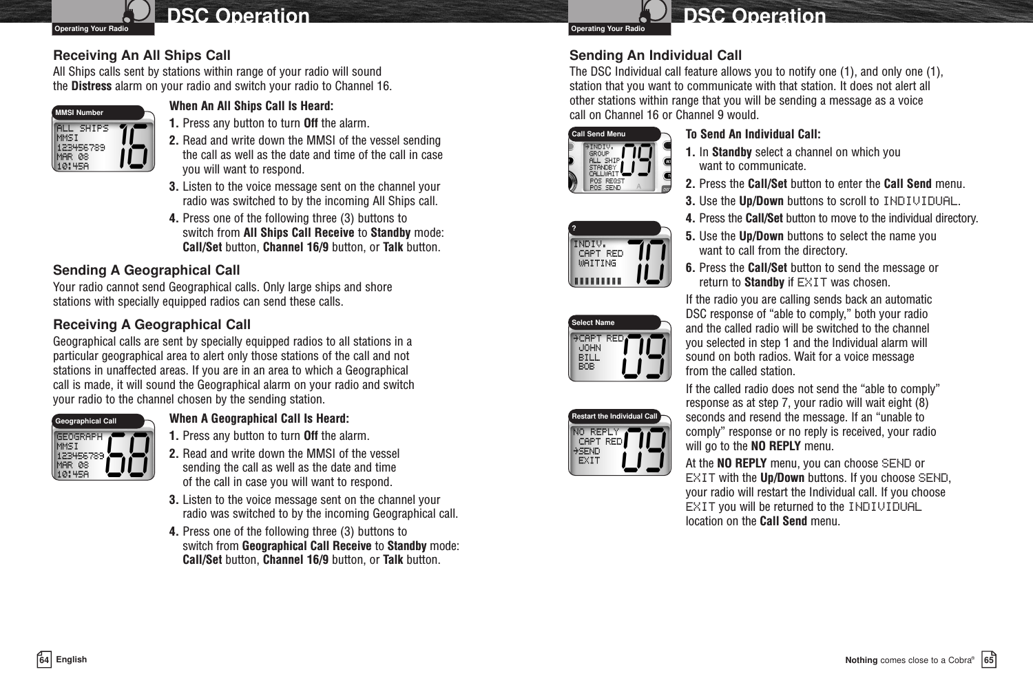 Nothing comes close to a Cobra®DSC Operation6564 EnglishDSC OperationReceiving An All Ships CallAll Ships calls sent by stations within range of your radio will sound the Distress alarm on your radio and switch your radio to Channel 16.When An All Ships Call Is Heard:1. Press any button to turn Off the alarm.2. Read and write down the MMSI of the vessel sending the call as well as the date and time of the call in caseyou will want to respond.3. Listen to the voice message sent on the channel yourradio was switched to by the incoming All Ships call.4. Press one of the following three (3) buttons to switch from All Ships Call Receive to Standby mode:Call/Set button, Channel 16/9 button, or Talk button.Sending A Geographical CallYour radio cannot send Geographical calls. Only large ships and shore stations with specially equipped radios can send these calls.Receiving A Geographical CallGeographical calls are sent by specially equipped radios to all stations in a particular geographical area to alert only those stations of the call and not stations in unaffected areas. If you are in an area to which a Geographical call is made, it will sound the Geographical alarm on your radio and switch your radio to the channel chosen by the sending station.When A Geographical Call Is Heard:1. Press any button to turn Off the alarm.2. Read and write down the MMSI of the vessel sending the call as well as the date and time of the call in case you will want to respond.3. Listen to the voice message sent on the channel yourradio was switched to by the incoming Geographical call.4. Press one of the following three (3) buttons to switch from Geographical Call Receive to Standby mode:Call/Set button, Channel 16/9 button, or Talk button.Sending An Individual CallThe DSC Individual call feature allows you to notify one (1), and only one (1), station that you want to communicate with that station. It does not alert all other stations within range that you will be sending a message as a voice call on Channel 16 or Channel 9 would.To Send An Individual Call:1. In Standby select a channel on which you want to communicate.2. Press the Call/Set button to enter the Call Send menu.3. Use the Up/Down buttons to scroll to INDIVIDUAL.4. Press the Call/Set button to move to the individual directory.5. Use the Up/Down buttons to select the name you want to call from the directory.6. Press the Call/Set button to send the message or return to Standby if EXIT was chosen.If the radio you are calling sends back an automatic DSC response of “able to comply,” both your radio and the called radio will be switched to the channel you selected in step 1 and the Individual alarm will sound on both radios. Wait for a voice message from the called station.If the called radio does not send the “able to comply”response as at step 7, your radio will wait eight (8) seconds and resend the message. If an “unable to comply” response or no reply is received, your radio will go to the NO REPLY menu.At the NO REPLY menu, you can choose SEND or EXIT with the Up/Down buttons. If you choose SEND, your radio will restart the Individual call. If you choose EXIT you will be returned to the INDIVIDUALlocation on the Call Send menu.MMSI NumberCall Send MenuSelect NameRestart the Individual CallGeographical CallOperating Your Radio Operating Your Radio?