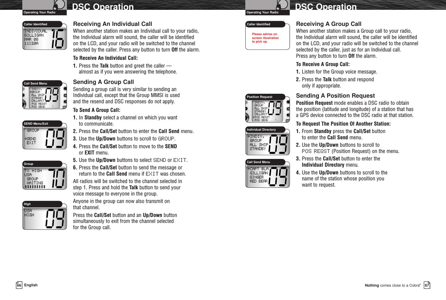 Nothing comes close to a Cobra®DSC Operation6766 EnglishDSC OperationReceiving An Individual CallWhen another station makes an Individual call to your radio,the Individual alarm will sound, the caller will be identifiedon the LCD, and your radio will be switched to the channelselected by the caller. Press any button to turn Off the alarm.To Receive An Individual Call:1. Press the Talk button and greet the caller — almost as if you were answering the telephone.Sending A Group CallSending a group call is very similar to sending an Individual call, except that the Group MMSI is used and the resend and DSC responses do not apply.To Send A Group Call:1. In Standby select a channel on which you want to communicate.2. Press the Call/Set button to enter the Call Send menu.3. Use the Up/Down buttons to scroll to GROUP.4. Press the Call/Set button to move to the SENDor EXIT menu.5. Use the Up/Down buttons to select SEND or EXIT.6. Press the Call/Set button to send the message or return to the Call Send menu if EXIT was chosen.All radios will be switched to the channel selected in step 1. Press and hold the Talk button to send your voice message to everyone in the group.Anyone in the group can now also transmit on that channel.Press the Call/Set button and an Up/Down buttonsimultaneously to exit from the channel selected for the Group call.Receiving A Group CallWhen another station makes a Group call to your radio, the Individual alarm will sound, the caller will be identifiedon the LCD, and your radio will be switched to the channelselected by the caller, just as for an Individual call. Press any button to turn Off the alarm.To Receive A Group Call:1. Listen for the Group voice message.2. Press the Talk button and respond only if appropriate.Sending A Position RequestPosition Request mode enables a DSC radio to obtain the position (latitude and longitude) of a station that has a GPS device connected to the DSC radio at that station.To Request The Position Of Another Station:1. From Standby press the Call/Set button to enter the Call Send menu.2. Use the Up/Down buttons to scroll to POS REQST (Position Request) on the menu.3. Press the Call/Set button to enter the Individual Directory menu.4. Use the Up/Down buttons to scroll to the name of the station whose position you want to request.Caller Identified Caller IdentifiedIndividual DirectoryPosition RequestCall Send MenuCall Send MenuHigh Operating Your Radio Operating Your RadioPlease advise on screen illustration to pick up.GroupSEND Menu/Exit