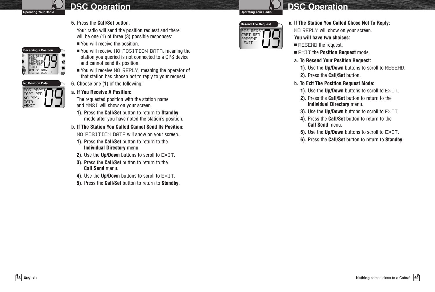 Nothing comes close to a Cobra®DSC Operation6968 EnglishDSC Operation5. Press the Call/Set button.Your radio will send the position request and there will be one (1) of three (3) possible responses:■You will receive the position.■You will receive NO POSITION DATA, meaning thestation you queried is not connected to a GPS device and cannot send its position.■You will receive NO REPLY, meaning the operator of that station has chosen not to reply to your request.6. Choose one (1) of the following:a. If You Receive A Position:The requested position with the station name and MMSI will show on your screen.1). Press the Call/Set button to return to Standbymode after you have noted the station’s position.b. If The Station You Called Cannot Send Its Position:NO POSITION DATA will show on your screen.1). Press the Call/Set button to return to the Individual Directory menu.2). Use the Up/Down buttons to scroll to EXIT.3). Press the Call/Set button to return to the Call Send menu.4). Use the Up/Down buttons to scroll to EXIT.5). Press the Call/Set button to return to Standby.c. If The Station You Called Chose Not To Reply:NO REPLY will show on your screen.You will have two choices: ■RESEND the request.■EXIT the Position Request mode.a. To Resend Your Position Request:1). Use the Up/Down buttons to scroll to RESEND.2). Press the Call/Set button.b. To Exit The Position Request Mode:1). Use the Up/Down buttons to scroll to EXIT.2). Press the Call/Set button to return to the Individual Directory menu.3). Use the Up/Down buttons to scroll to EXIT.4). Press the Call/Set button to return to the Call Send menu.5). Use the Up/Down buttons to scroll to EXIT.6). Press the Call/Set button to return to Standby.Receiving a PositionNo Position DataResend The RequestOperating Your Radio Operating Your Radio