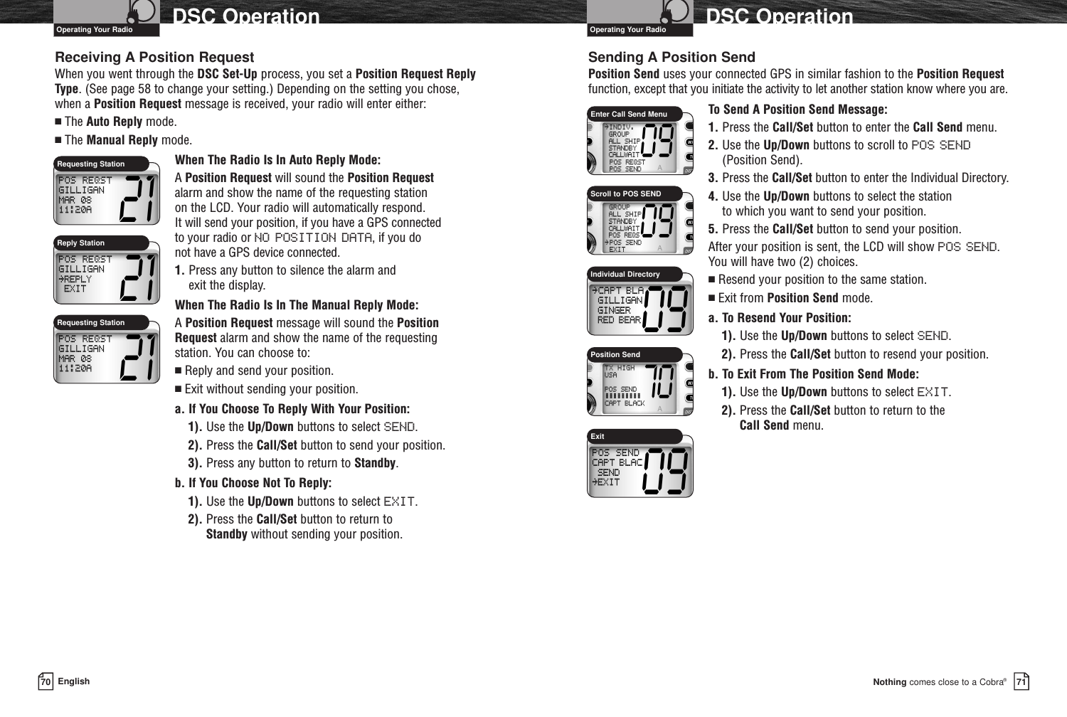 Nothing comes close to a Cobra®DSC Operation7170 EnglishDSC OperationReceiving A Position RequestWhen you went through the DSC Set-Up process, you set a Position Request ReplyType. (See page 58 to change your setting.) Depending on the setting you chose,when a Position Request message is received, your radio will enter either:■The Auto Reply mode.■The Manual Reply mode.When The Radio Is In Auto Reply Mode: A Position Request will sound the Position Requestalarm and show the name of the requesting station on the LCD. Your radio will automatically respond. It will send your position, if you have a GPS connected to your radio or NO POSITION DATA, if you do not have a GPS device connected.1. Press any button to silence the alarm and exit the display.When The Radio Is In The Manual Reply Mode: A Position Request message will sound the PositionRequest alarm and show the name of the requesting station. You can choose to:■Reply and send your position.■Exit without sending your position.a. If You Choose To Reply With Your Position:1). Use the Up/Down buttons to select SEND.2). Press the Call/Set button to send your position.3). Press any button to return to Standby.b. If You Choose Not To Reply:1). Use the Up/Down buttons to select EXIT.2). Press the Call/Set button to return to Standby without sending your position.Sending A Position SendPosition Send uses your connected GPS in similar fashion to the Position Requestfunction, except that you initiate the activity to let another station know where you are.To Send A Position Send Message:1. Press the Call/Set button to enter the Call Send menu.2. Use the Up/Down buttons to scroll to POS SEND(Position Send).3. Press the Call/Set button to enter the Individual Directory.4. Use the Up/Down buttons to select the station to which you want to send your position.5. Press the Call/Set button to send your position.After your position is sent, the LCD will show POS SEND.You will have two (2) choices.■Resend your position to the same station.■Exit from Position Send mode.a. To Resend Your Position:1). Use the Up/Down buttons to select SEND.2). Press the Call/Set button to resend your position.b. To Exit From The Position Send Mode:1). Use the Up/Down buttons to select EXIT.2). Press the Call/Set button to return to the Call Send menu.Requesting StationEnter Call Send MenuOperating Your Radio Operating Your RadioScroll to POS SENDIndividual DirectoryPosition SendExitRequesting StationReply Station