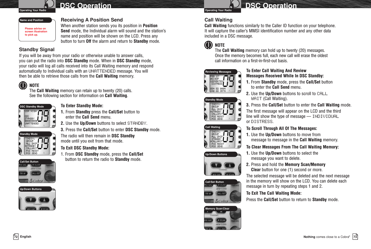 Nothing comes close to a Cobra®DSC Operation7372 EnglishDSC OperationCall WaitingCall Waiting functions similarly to the Caller ID function on your telephone. It will capture the caller’s MMSI identification number and any other data included in a DSC message.NOTEThe Call Waiting memory can hold up to twenty (20) messages. Once the memory becomes full, each new call will erase the oldest call information on a first-in-first-out basis.To Enter Call Waiting And Review Messages Received While In DSC Standby:1. From Standby mode, press the Call/Set button to enter the Call Send menu.2. Use the Up/Down buttons to scroll to CALLWAIT (Call Waiting).3. Press the Call/Set button to enter the Call Waiting mode.The first message will appear on the LCD and the third line will show the type of message — INDIVIDUALor DISTRESS.To Scroll Through All Of The Messages:1. Use the Up/Down buttons to move from message to message in the Call Waiting memory.To Clear Messages From The Call Waiting Memory:1. Use the Up/Down buttons to select the message you want to delete.2. Press and hold the Memory Scan/Memory Clear button for one (1) second or more.The selected message will be deleted and the next messagein the memory will show on the LCD. You can delete eachmessage in turn by repeating steps 1 and 2.To Exit The Call Waiting Mode:Press the Call/Set button to return to Standby mode.Name and PositionCall/Set ButtonMemory Scan/ClearUp/Down ButtonsCall WaitingStandby ModeOperating Your Radio Operating Your RadioReceiving A Position SendWhen another station sends you its position in PositionSend mode, the Individual alarm will sound and the station’sname and position will be shown on the LCD. Press anybutton to turn Off the alarm and return to Standby mode.Standby SignalIf you will be away from your radio or otherwise unable to answer calls, you can put the radio into DSC Standby mode. When in DSC Standby mode, your radio will log all calls received into its Call Waiting memory and respondautomatically to Individual calls with an UNATTENDED message. You will then be able to retrieve those calls from the Call Waiting memory.NOTEThe Call Waiting memory can retain up to twenty (20) calls. See the following section for information on Call Waiting.To Enter Standby Mode:1. From Standby press the Call/Set button to enter the Call Send menu.2. Use the Up/Down buttons to select STANDBY.3. Press the Call/Set button to enter DSC Standby mode.The radio will then remain in DSC Standbymode until you exit from that mode.To Exit DSC Standby Mode:1. From DSC Standby mode, press the Call/Setbutton to return the radio to Standby mode.Call/Set ButtonUp/Down ButtonsReviewing MessagesStandby ModePlease advise on screen illustration to pick up.DSC Standby Mode