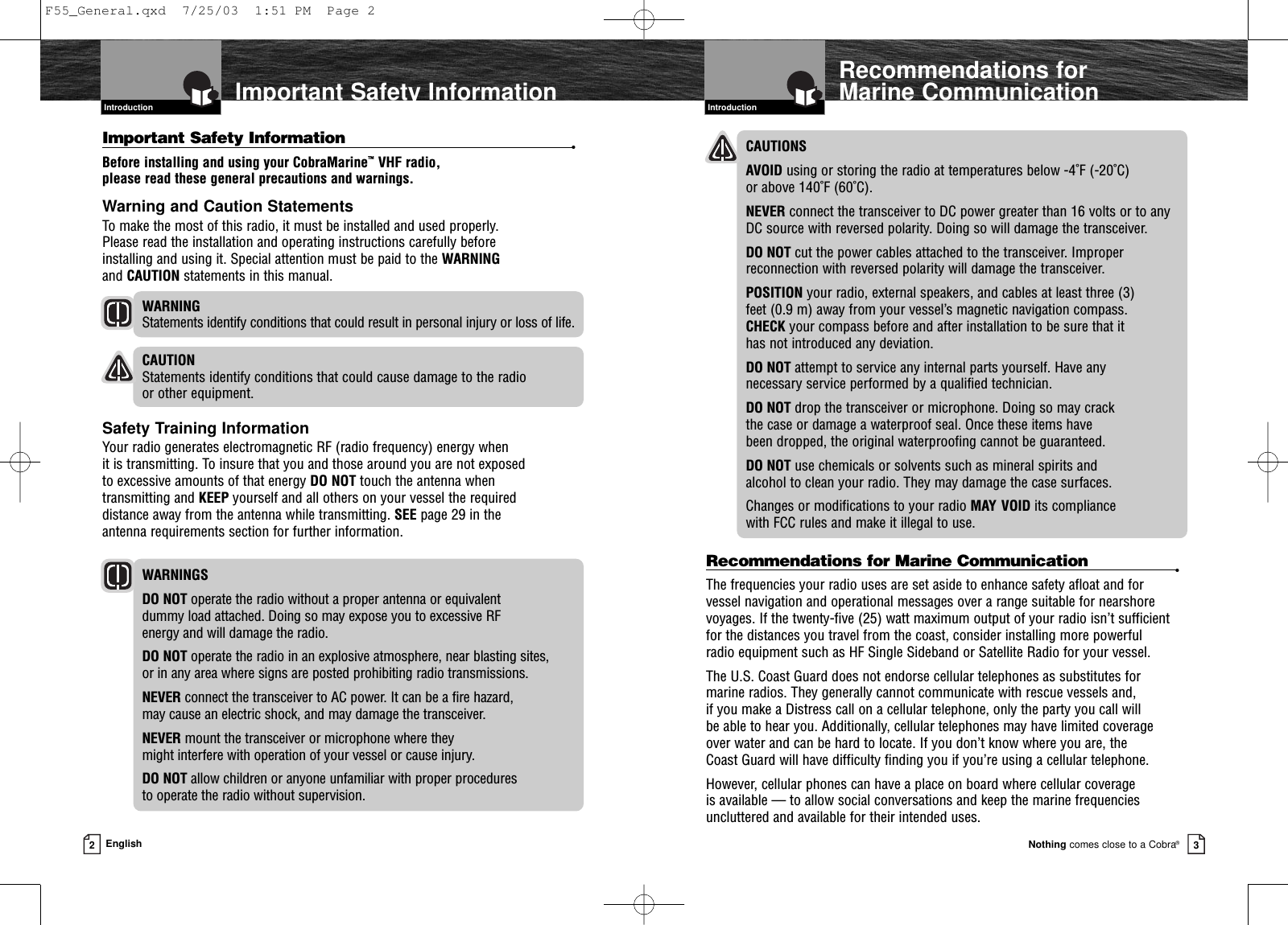 IntroductionNothing comes close to a Cobra®2EnglishImportant Safety InformationIntroductionRecommendations for Marine Communication3CAUTIONS AVOID using or storing the radio at temperatures below -4˚F (-20˚C) or above 140˚F (60˚C).NEVER connect the transceiver to DC power greater than 16 volts or to any DC source with reversed polarity. Doing so will damage the transceiver.DO NOT cut the power cables attached to the transceiver. Improperreconnection with reversed polarity will damage the transceiver.POSITION your radio, external speakers, and cables at least three (3) feet (0.9 m) away from your vessel’s magnetic navigation compass. CHECK your compass before and after installation to be sure that it has not introduced any deviation.DO NOT attempt to service any internal parts yourself. Have any necessary service performed by a qualified technician.DO NOT drop the transceiver or microphone. Doing so may crack the case or damage a waterproof seal. Once these items have been dropped, the original waterproofing cannot be guaranteed.DO NOT use chemicals or solvents such as mineral spirits and alcohol to clean your radio. They may damage the case surfaces.Changes or modifications to your radio MAY VOID its compliance with FCC rules and make it illegal to use.Recommendations for Marine Communication •The frequencies your radio uses are set aside to enhance safety afloat and for vessel navigation and operational messages over a range suitable for nearshorevoyages. If the twenty-five (25) watt maximum output of your radio isn’t sufficientfor the distances you travel from the coast, consider installing more powerful radio equipment such as HF Single Sideband or Satellite Radio for your vessel.The U.S. Coast Guard does not endorse cellular telephones as substitutes for marine radios. They generally cannot communicate with rescue vessels and, if you make a Distress call on a cellular telephone, only the party you call will be able to hear you. Additionally, cellular telephones may have limited coverage over water and can be hard to locate. If you don’t know where you are, the Coast Guard will have difficulty finding you if you’re using a cellular telephone.However, cellular phones can have a place on board where cellular coverage is available — to allow social conversations and keep the marine frequenciesuncluttered and available for their intended uses.Important Safety Information •Before installing and using your CobraMarine™VHF radio, please read these general precautions and warnings.Warning and Caution StatementsTo make the most of this radio, it must be installed and used properly. Please read the installation and operating instructions carefully before installing and using it. Special attention must be paid to the WARNINGand CAUTION statements in this manual.WARNING Statements identify conditions that could result in personal injury or loss of life.CAUTION Statements identify conditions that could cause damage to the radio or other equipment.Safety Training InformationYour radio generates electromagnetic RF (radio frequency) energy when it is transmitting. To insure that you and those around you are not exposed to excessive amounts of that energy DO NOT touch the antenna when transmitting and KEEP yourself and all others on your vessel the required distance away from the antenna while transmitting. SEE page 29 in the antenna requirements section for further information.WARNINGSDO NOT operate the radio without a proper antenna or equivalent dummy load attached. Doing so may expose you to excessive RF energy and will damage the radio.DO NOT operate the radio in an explosive atmosphere, near blasting sites, or in any area where signs are posted prohibiting radio transmissions.NEVER connect the transceiver to AC power. It can be a fire hazard, may cause an electric shock, and may damage the transceiver.NEVER mount the transceiver or microphone where they might interfere with operation of your vessel or cause injury.DO NOT allow children or anyone unfamiliar with proper procedures to operate the radio without supervision.F55_General.qxd  7/25/03  1:51 PM  Page 2