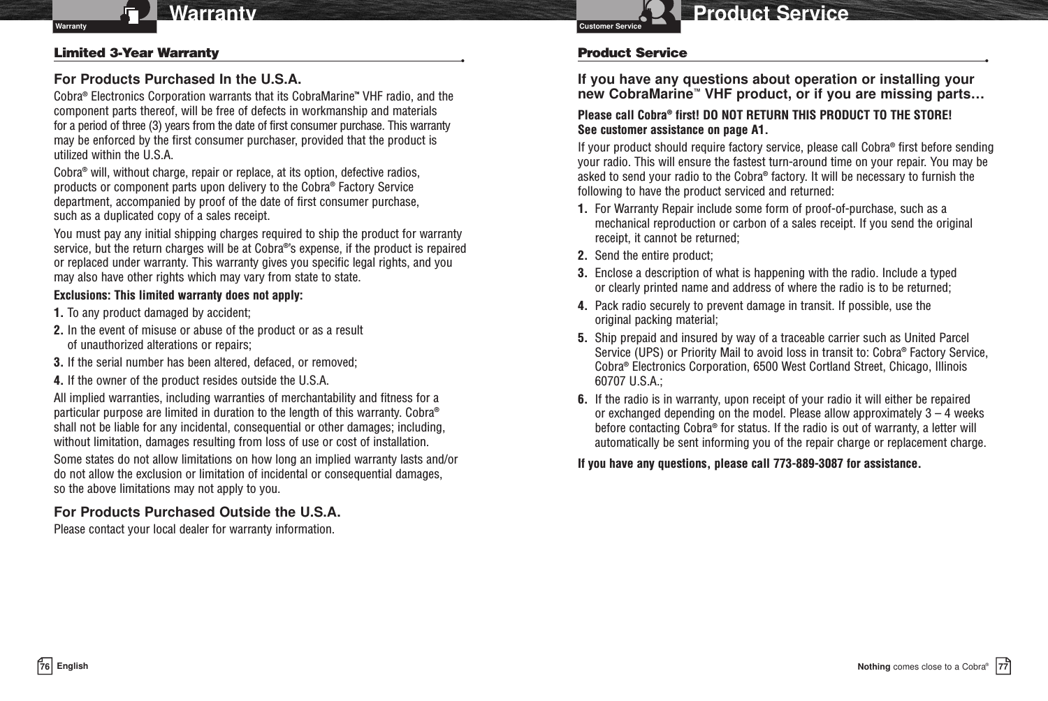 Nothing comes close to a Cobra®Product Service7776 EnglishWarrantyProduct Service •If you have any questions about operation or installing your new CobraMarine™VHF product, or if you are missing parts…Please call Cobra®first! DO NOT RETURN THIS PRODUCT TO THE STORE! See customer assistance on page A1.If your product should require factory service, please call Cobra®first before sendingyour radio. This will ensure the fastest turn-around time on your repair. You may beasked to send your radio to the Cobra®factory. It will be necessary to furnish thefollowing to have the product serviced and returned:1.  For Warranty Repair include some form of proof-of-purchase, such as amechanical reproduction or carbon of a sales receipt. If you send the originalreceipt, it cannot be returned;2. Send the entire product;3. Enclose a description of what is happening with the radio. Include a typed or clearly printed name and address of where the radio is to be returned;4. Pack radio securely to prevent damage in transit. If possible, use the original packing material;5. Ship prepaid and insured by way of a traceable carrier such as United ParcelService (UPS) or Priority Mail to avoid loss in transit to: Cobra®Factory Service,Cobra®Electronics Corporation, 6500 West Cortland Street, Chicago, Illinois60707 U.S.A.;6.  If the radio is in warranty, upon receipt of your radio it will either be repaired or exchanged depending on the model. Please allow approximately 3 – 4 weeksbefore contacting Cobra®for status. If the radio is out of warranty, a letter willautomatically be sent informing you of the repair charge or replacement charge.If you have any questions, please call 773-889-3087 for assistance.Limited 3-Year Warranty  •For Products Purchased In the U.S.A.Cobra®Electronics Corporation warrants that its CobraMarine™VHF radio, and thecomponent parts thereof, will be free of defects in workmanship and materials for a period of three (3) years from the date of first consumer purchase. This warrantymay be enforced by the first consumer purchaser, provided that the product isutilized within the U.S.A. Cobra®will, without charge, repair or replace, at its option, defective radios, products or component parts upon delivery to the Cobra®Factory Servicedepartment, accompanied by proof of the date of first consumer purchase, such as a duplicated copy of a sales receipt. You must pay any initial shipping charges required to ship the product for warrantyservice, but the return charges will be at Cobra®’s expense, if the product is repairedor replaced under warranty. This warranty gives you specific legal rights, and youmay also have other rights which may vary from state to state.Exclusions: This limited warranty does not apply:1. To any product damaged by accident;2. In the event of misuse or abuse of the product or as a result of unauthorized alterations or repairs;3. If the serial number has been altered, defaced, or removed;4. If the owner of the product resides outside the U.S.A.All implied warranties, including warranties of merchantability and fitness for aparticular purpose are limited in duration to the length of this warranty. Cobra®shall not be liable for any incidental, consequential or other damages; including,without limitation, damages resulting from loss of use or cost of installation. Some states do not allow limitations on how long an implied warranty lasts and/ordo not allow the exclusion or limitation of incidental or consequential damages, so the above limitations may not apply to you.For Products Purchased Outside the U.S.A.Please contact your local dealer for warranty information.Warranty Customer Service