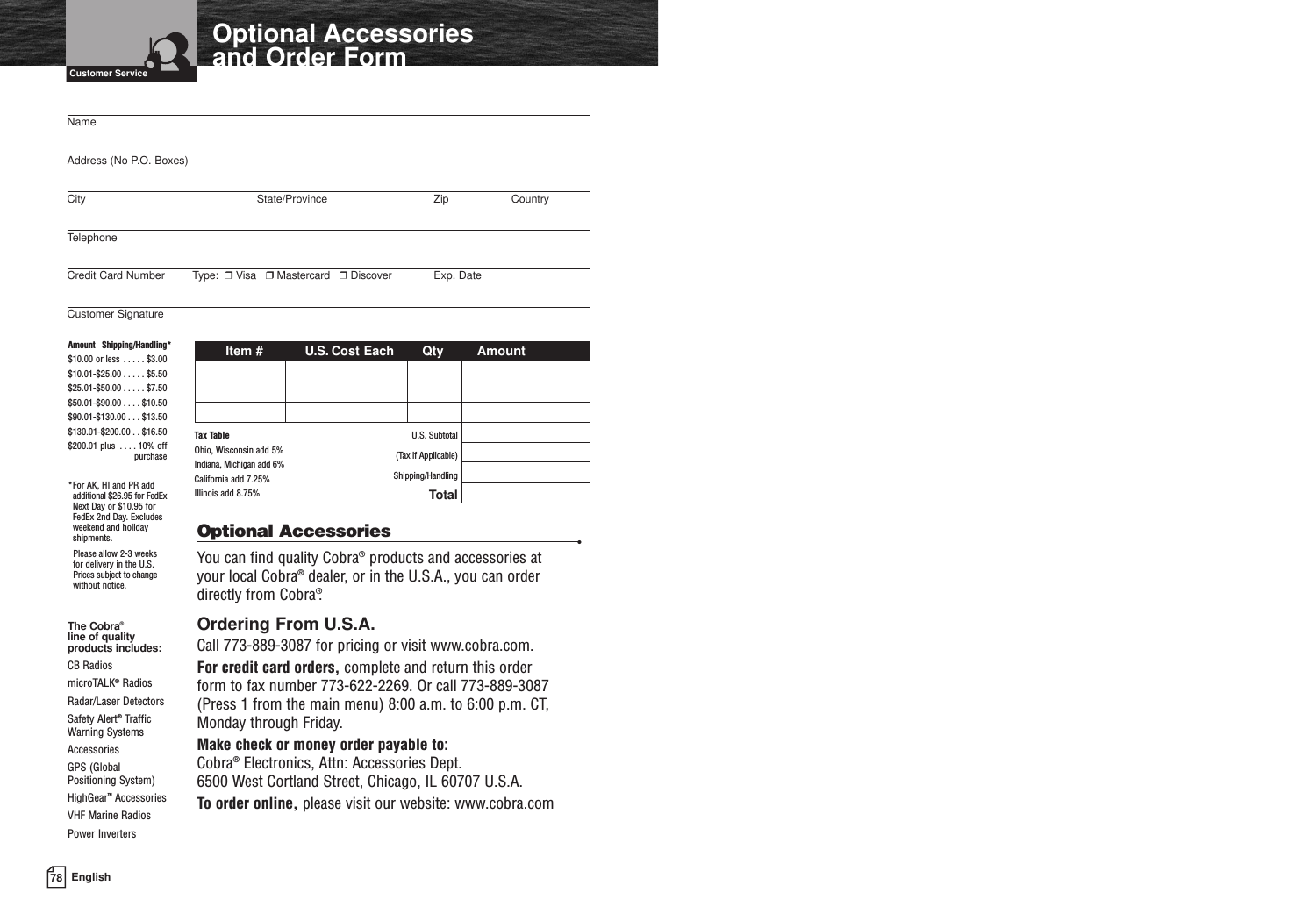 78 EnglishOptional Accessoriesand Order FormCustomer ServiceOptional Accessories •You can find quality Cobra®products and accessories at your local Cobra®dealer, or in the U.S.A., you can orderdirectly from Cobra®.Ordering From U.S.A.Call 773-889-3087 for pricing or visit www.cobra.com.For credit card orders, complete and return this order form to fax number 773-622-2269. Or call 773-889-3087(Press 1 from the main menu) 8:00 a.m. to 6:00 p.m. CT, Monday through Friday.Make check or money order payable to:  Cobra®Electronics, Attn: Accessories Dept.6500 West Cortland Street, Chicago, IL 60707 U.S.A.To order online, please visit our website: www.cobra.comThe Cobra®line of qualityproducts includes:CB Radios microTALK®RadiosRadar/Laser DetectorsSafety Alert®TrafficWarning SystemsAccessories GPS (Global Positioning System) HighGear™AccessoriesVHF Marine RadiosPower InvertersNameAddress (No P.O. Boxes)City State/Province Zip CountryTelephoneCredit Card Number Type:  ❒Visa   ❒Mastercard   ❒Discover Exp. DateCustomer SignatureItem # U.S. Cost Each Qty AmountU.S. Subtotal(Tax if Applicable)Shipping/HandlingTotalAmount Shipping/Handling*$10.00 or less . . . . . $3.00$10.01-$25.00 . . . . . $5.50$25.01-$50.00 . . . . . $7.50$50.01-$90.00 . . . . $10.50$90.01-$130.00 . . . $13.50$130.01-$200.00 . . $16.50$200.01 plus . . . . 10% offpurchase*For AK, HI and PR addadditional $26.95 for FedExNext Day or $10.95 forFedEx 2nd Day. Excludesweekend and holidayshipments.Please allow 2-3 weeks for delivery in the U.S. Prices subject to changewithout notice.Tax TableOhio, Wisconsin add 5%Indiana, Michigan add 6%California add 7.25%Illinois add 8.75% 