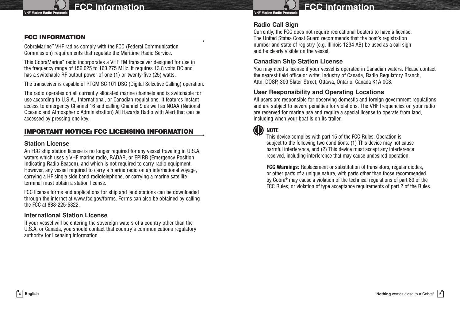 Nothing comes close to a Cobra®4EnglishFCC Information FCC Information5FCC INFORMATION •CobraMarine™VHF radios comply with the FCC (Federal CommunicationCommission) requirements that regulate the Maritime Radio Service.This CobraMarine™radio incorporates a VHF FM transceiver designed for use in the frequency range of 156.025 to 163.275 MHz. It requires 13.8 volts DC and has a switchable RF output power of one (1) or twenty-five (25) watts.The transceiver is capable of RTCM SC 101 DSC (Digital Selective Calling) operation.The radio operates on all currently allocated marine channels and is switchable foruse according to U.S.A., International, or Canadian regulations. It features instantaccess to emergency Channel 16 and calling Channel 9 as well as NOAA (NationalOceanic and Atmospheric Administration) All Hazards Radio with Alert that can beaccessed by pressing one key.IMPORTANT NOTICE: FCC LICENSING INFORMATION •Station LicenseAn FCC ship station license is no longer required for any vessel traveling in U.S.A.waters which uses a VHF marine radio, RADAR, or EPIRB (Emergency PositionIndicating Radio Beacon), and which is not required to carry radio equipment.However, any vessel required to carry a marine radio on an international voyage,carrying a HF single side band radiotelephone, or carrying a marine satellite terminal must obtain a station license.FCC license forms and applications for ship and land stations can be downloadedthrough the internet at www.fcc.gov/forms. Forms can also be obtained by callingthe FCC at 888-225-5322.International Station LicenseIf your vessel will be entering the sovereign waters of a country other than theU.S.A. or Canada, you should contact that country&apos;s communications regulatoryauthority for licensing information.Radio Call SignCurrently, the FCC does not require recreational boaters to have a license. The United States Coast Guard recommends that the boat’s registration number and state of registry (e.g. Illinois 1234 AB) be used as a call sign and be clearly visible on the vessel.Canadian Ship Station LicenseYou may need a license if your vessel is operated in Canadian waters. Please contactthe nearest field office or write: Industry of Canada, Radio Regulatory Branch, Attn: DOSP, 300 Slater Street, Ottawa, Ontario, Canada K1A 0C8.User Responsibility and Operating LocationsAll users are responsible for observing domestic and foreign government regulationsand are subject to severe penalties for violations. The VHF frequencies on your radioare reserved for marine use and require a special license to operate from land,including when your boat is on its trailer.NOTEThis device complies with part 15 of the FCC Rules. Operation is subject to the following two conditions: (1) This device may not cause harmful interference, and (2) This device must accept any interference received, including interference that may cause undesired operation.FCC Warnings: Replacement or substitution of transistors, regular diodes, or other parts of a unique nature, with parts other than those recommended by Cobra®may cause a violation of the technical regulations of part 80 of the FCC Rules, or violation of type acceptance requirements of part 2 of the Rules.VHF Marine Radio ProtocolsVHF Marine Radio Protocols