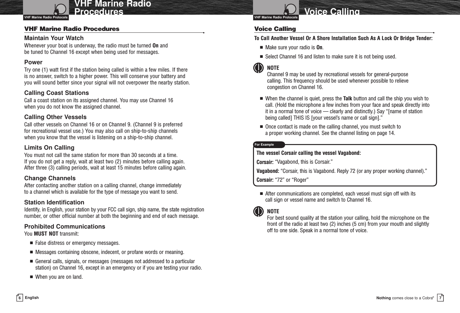 Nothing comes close to a Cobra®6EnglishVHF Marine RadioProcedures Voice Calling7VHF Marine Radio Procedures •Maintain Your Watch Whenever your boat is underway, the radio must be turned On and be tuned to Channel 16 except when being used for messages.PowerTry one (1) watt first if the station being called is within a few miles. If there is no answer, switch to a higher power. This will conserve your battery and you will sound better since your signal will not overpower the nearby station.Calling Coast Stations Call a coast station on its assigned channel. You may use Channel 16 when you do not know the assigned channel.Calling Other Vessels Call other vessels on Channel 16 or on Channel 9. (Channel 9 is preferred for recreational vessel use.) You may also call on ship-to-ship channels when you know that the vessel is listening on a ship-to-ship channel.Limits On CallingYou must not call the same station for more than 30 seconds at a time. If you do not get a reply, wait at least two (2) minutes before calling again. After three (3) calling periods, wait at least 15 minutes before calling again.Change ChannelsAfter contacting another station on a calling channel, change immediately to a channel which is available for the type of message you want to send.Station IdentificationIdentify, in English, your station by your FCC call sign, ship name, the state registrationnumber, or other official number at both the beginning and end of each message.Prohibited CommunicationsYou MUST NOT transmit:■  False distress or emergency messages.■  Messages containing obscene, indecent, or profane words or meaning.■  General calls, signals, or messages (messages not addressed to a particularstation) on Channel 16, except in an emergency or if you are testing your radio.■  When you are on land.Voice Calling •To Call Another Vessel Or A Shore Installation Such As A Lock Or Bridge Tender:■  Make sure your radio is On.■  Select Channel 16 and listen to make sure it is not being used. NOTEChannel 9 may be used by recreational vessels for general-purpose calling. This frequency should be used whenever possible to relieve congestion on Channel 16.■  When the channel is quiet, press the Talk button and call the ship you wish tocall. (Hold the microphone a few inches from your face and speak directly into it in a normal tone of voice — clearly and distinctly.) Say “[name of station being called] THIS IS [your vessel’s name or call sign].”■  Once contact is made on the calling channel, you must switch to a proper working channel. See the channel listing on page 14.The vessel Corsair calling the vessel Vagabond:Corsair: “Vagabond, this is Corsair.”Vagabond: “Corsair, this is Vagabond. Reply 72 (or any proper working channel).”Corsair: “72” or “Roger”■  After communications are completed, each vessel must sign off with its call sign or vessel name and switch to Channel 16.NOTEFor best sound quality at the station your calling, hold the microphone on thefront of the radio at least two (2) inches (5 cm) from your mouth and slightly off to one side. Speak in a normal tone of voice.VHF Marine Radio Protocols VHF Marine Radio ProtocolsFor Example