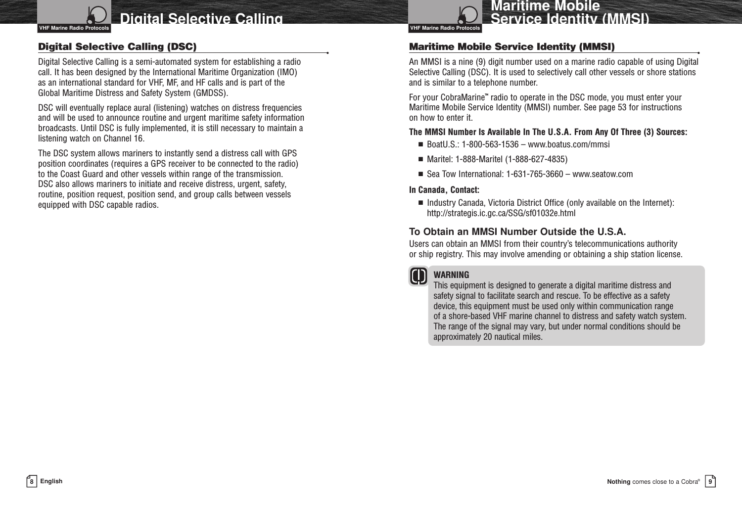 Nothing comes close to a Cobra®Maritime Mobile Service Identity (MMSI)98EnglishDigital Selective CallingDigital Selective Calling (DSC) •Digital Selective Calling is a semi-automated system for establishing a radio call. It has been designed by the International Maritime Organization (IMO) as an international standard for VHF, MF, and HF calls and is part of the Global Maritime Distress and Safety System (GMDSS). DSC will eventually replace aural (listening) watches on distress frequencies and will be used to announce routine and urgent maritime safety informationbroadcasts. Until DSC is fully implemented, it is still necessary to maintain alistening watch on Channel 16.The DSC system allows mariners to instantly send a distress call with GPS position coordinates (requires a GPS receiver to be connected to the radio) to the Coast Guard and other vessels within range of the transmission. DSC also allows mariners to initiate and receive distress, urgent, safety, routine, position request, position send, and group calls between vessels equipped with DSC capable radios.VHF Marine Radio Protocols VHF Marine Radio ProtocolsMaritime Mobile Service Identity (MMSI)  •An MMSI is a nine (9) digit number used on a marine radio capable of using DigitalSelective Calling (DSC). It is used to selectively call other vessels or shore stationsand is similar to a telephone number.For your CobraMarine™radio to operate in the DSC mode, you must enter yourMaritime Mobile Service Identity (MMSI) number. See page 53 for instructions on how to enter it.The MMSI Number Is Available In The U.S.A. From Any Of Three (3) Sources:■  BoatU.S.: 1-800-563-1536 – www.boatus.com/mmsi■  Maritel: 1-888-Maritel (1-888-627-4835)■  Sea Tow International: 1-631-765-3660 – www.seatow.comIn Canada, Contact:■  Industry Canada, Victoria District Office (only available on the Internet):http://strategis.ic.gc.ca/SSG/sf01032e.htmlTo Obtain an MMSI Number Outside the U.S.A.Users can obtain an MMSI from their country’s telecommunications authority or ship registry. This may involve amending or obtaining a ship station license.WARNING This equipment is designed to generate a digital maritime distress and safety signal to facilitate search and rescue. To be effective as a safety device, this equipment must be used only within communication range of a shore-based VHF marine channel to distress and safety watch system. The range of the signal may vary, but under normal conditions should beapproximately 20 nautical miles.