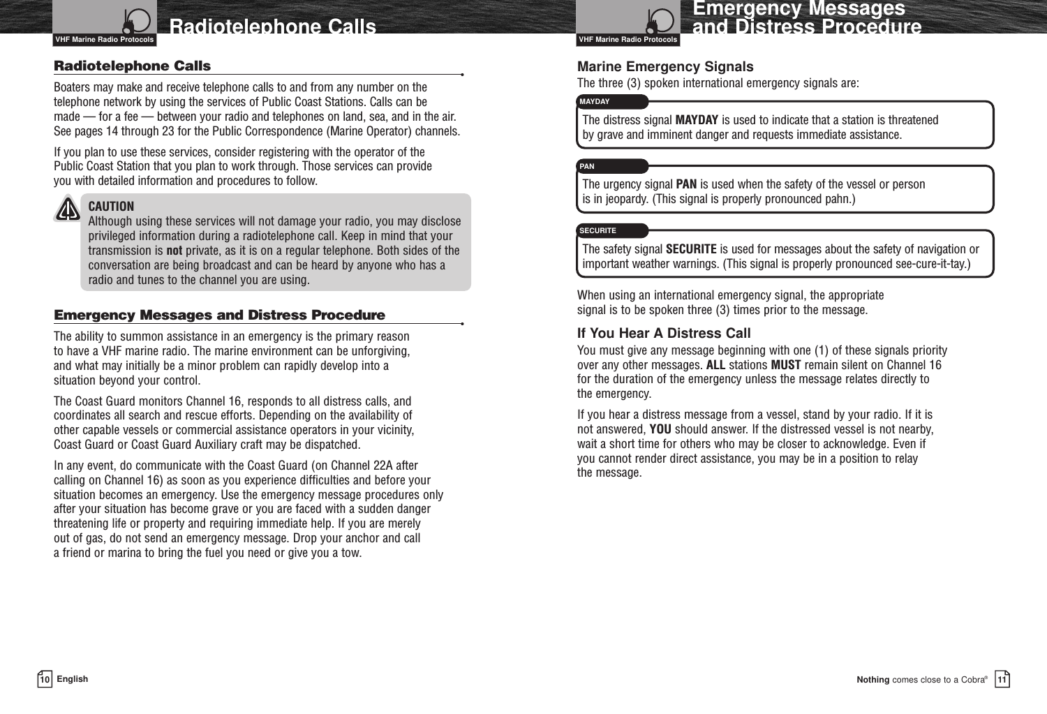 MAYDAYPANSECURITENothing comes close to a Cobra®10 EnglishRadiotelephone Calls Emergency Messages and Distress Procedure11Radiotelephone Calls •Boaters may make and receive telephone calls to and from any number on thetelephone network by using the services of Public Coast Stations. Calls can be made — for a fee — between your radio and telephones on land, sea, and in the air.See pages 14 through 23 for the Public Correspondence (Marine Operator) channels.If you plan to use these services, consider registering with the operator of the Public Coast Station that you plan to work through. Those services can provide you with detailed information and procedures to follow.CAUTIONAlthough using these services will not damage your radio, you may discloseprivileged information during a radiotelephone call. Keep in mind that yourtransmission is not private, as it is on a regular telephone. Both sides of theconversation are being broadcast and can be heard by anyone who has a radio and tunes to the channel you are using.Emergency Messages and Distress Procedure •The ability to summon assistance in an emergency is the primary reason to have a VHF marine radio. The marine environment can be unforgiving, and what may initially be a minor problem can rapidly develop into a situation beyond your control.The Coast Guard monitors Channel 16, responds to all distress calls, andcoordinates all search and rescue efforts. Depending on the availability of other capable vessels or commercial assistance operators in your vicinity, Coast Guard or Coast Guard Auxiliary craft may be dispatched.In any event, do communicate with the Coast Guard (on Channel 22A after calling on Channel 16) as soon as you experience difficulties and before yoursituation becomes an emergency. Use the emergency message procedures onlyafter your situation has become grave or you are faced with a sudden dangerthreatening life or property and requiring immediate help. If you are merely out of gas, do not send an emergency message. Drop your anchor and call a friend or marina to bring the fuel you need or give you a tow.Marine Emergency SignalsThe three (3) spoken international emergency signals are:The distress signal MAYDAY is used to indicate that a station is threatened by grave and imminent danger and requests immediate assistance.The urgency signal PAN is used when the safety of the vessel or person is in jeopardy. (This signal is properly pronounced pahn.)The safety signal SECURITE is used for messages about the safety of navigation orimportant weather warnings. (This signal is properly pronounced see-cure-it-tay.)When using an international emergency signal, the appropriate signal is to be spoken three (3) times prior to the message.If You Hear A Distress CallYou must give any message beginning with one (1) of these signals priority over any other messages. ALL stations MUST remain silent on Channel 16 for the duration of the emergency unless the message relates directly to the emergency.If you hear a distress message from a vessel, stand by your radio. If it is not answered, YOU should answer. If the distressed vessel is not nearby, wait a short time for others who may be closer to acknowledge. Even if you cannot render direct assistance, you may be in a position to relay the message.VHF Marine Radio Protocols VHF Marine Radio Protocols
