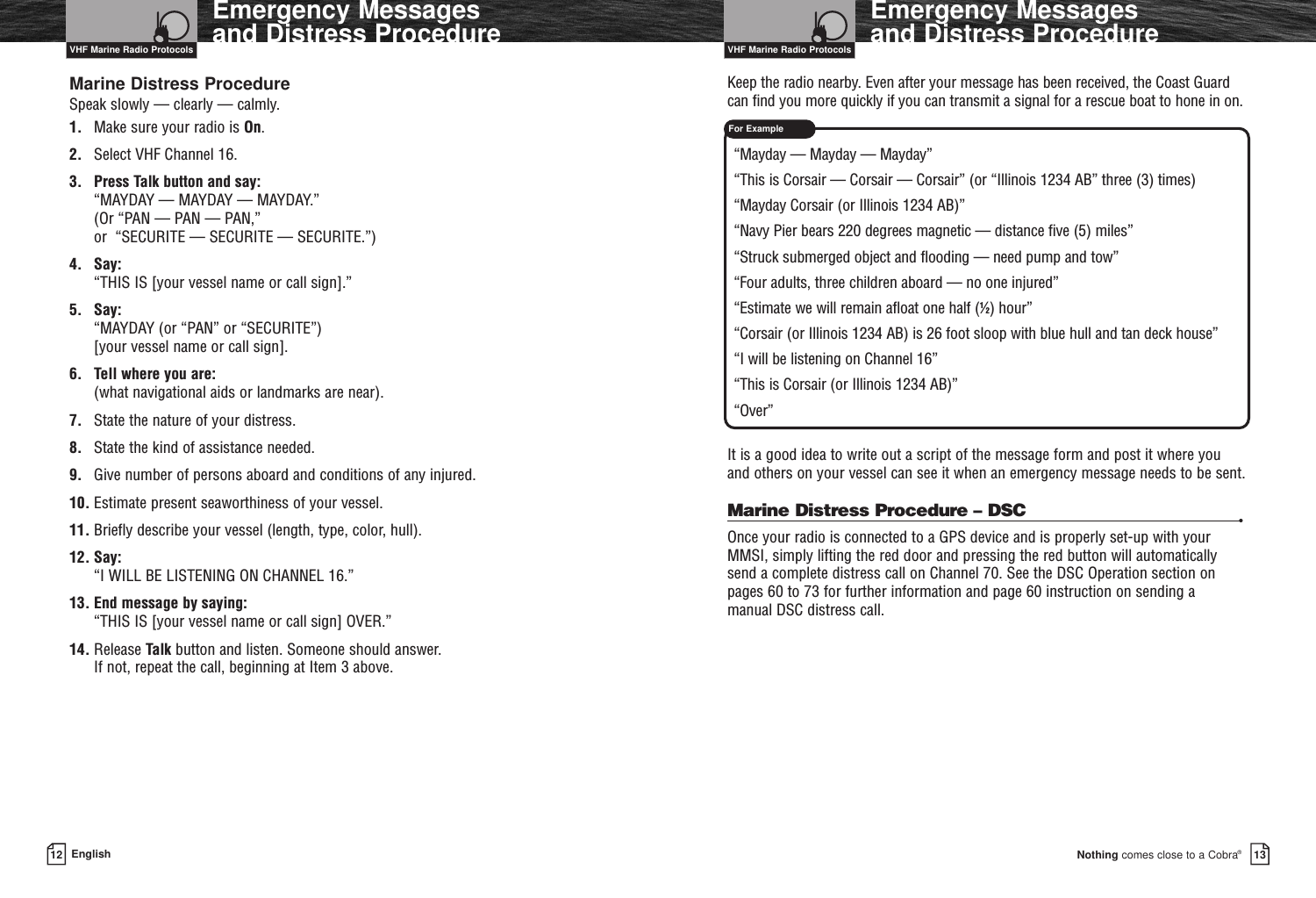 For ExampleNothing comes close to a Cobra®Emergency Messages and Distress Procedure1312 EnglishEmergency Messages and Distress ProcedureMarine Distress ProcedureSpeak slowly — clearly — calmly.1. Make sure your radio is On.2. Select VHF Channel 16.3. Press Talk button and say: “MAYDAY — MAYDAY — MAYDAY.” (Or “PAN — PAN — PAN,” or  “SECURITE — SECURITE — SECURITE.”)4. Say: “THIS IS [your vessel name or call sign].”5. Say: “MAYDAY (or “PAN” or “SECURITE”) [your vessel name or call sign].6. Tell where you are: (what navigational aids or landmarks are near).7. State the nature of your distress.8. State the kind of assistance needed.9. Give number of persons aboard and conditions of any injured.10. Estimate present seaworthiness of your vessel.11. Briefly describe your vessel (length, type, color, hull).12. Say: “I WILL BE LISTENING ON CHANNEL 16.”13. End message by saying: “THIS IS [your vessel name or call sign] OVER.”14. Release Talk button and listen. Someone should answer. If not, repeat the call, beginning at Item 3 above.Keep the radio nearby. Even after your message has been received, the Coast Guardcan find you more quickly if you can transmit a signal for a rescue boat to hone in on.“Mayday — Mayday — Mayday”“This is Corsair — Corsair — Corsair” (or “Illinois 1234 AB” three (3) times)“Mayday Corsair (or Illinois 1234 AB)”“Navy Pier bears 220 degrees magnetic — distance five (5) miles”“Struck submerged object and flooding — need pump and tow”“Four adults, three children aboard — no one injured”“Estimate we will remain afloat one half (1⁄2) hour”“Corsair (or Illinois 1234 AB) is 26 foot sloop with blue hull and tan deck house”“I will be listening on Channel 16”“This is Corsair (or Illinois 1234 AB)”“Over”It is a good idea to write out a script of the message form and post it where you and others on your vessel can see it when an emergency message needs to be sent.Marine Distress Procedure – DSC •Once your radio is connected to a GPS device and is properly set-up with yourMMSI, simply lifting the red door and pressing the red button will automaticallysend a complete distress call on Channel 70. See the DSC Operation section on pages 60 to 73 for further information and page 60 instruction on sending a manual DSC distress call.VHF Marine Radio Protocols VHF Marine Radio Protocols