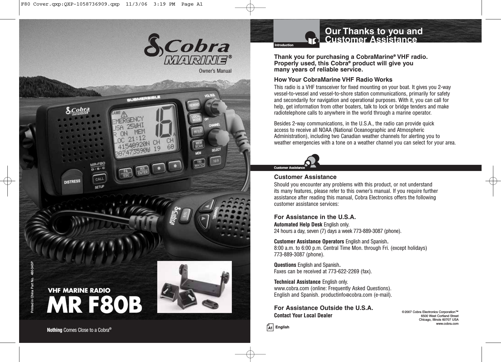 A1 EnglishOur Thanks to you andCustomer AssistanceIntroductionVHF MARINE RADIOMR F80BPrinted in China Part No.  480-345POwner’s ManualNothing Comes Close to a Cobra®Thank you for purchasing a CobraMarine®VHF radio. Properly used, this Cobra®product will give you many years of reliable service.How Your CobraMarine VHF Radio WorksThis radio is a VHF transceiver for fixed mounting on your boat. It gives you 2-wayvessel-to-vessel and vessel-to-shore station communications, primarily for safetyand secondarily for navigation and operational purposes. With it, you can call forhelp, get information from other boaters, talk to lock or bridge tenders and makeradiotelephone calls to anywhere in the world through a marine operator.Besides 2-way communications, in the U.S.A., the radio can provide quick access to receive all NOAA (National Oceanographic and AtmosphericAdministration), including two Canadian weather channels for alerting you toweather emergencies with a tone on a weather channel you can select for your area.Customer AssistanceShould you encounter any problems with this product, or not understand its many features, please refer to this owner’s manual. If you require furtherassistance after reading this manual, Cobra Electronics offers the following customer assistance services:For Assistance in the U.S.A. Automated Help Desk English only.24 hours a day, seven (7) days a week 773-889-3087 (phone).Customer Assistance Operators English and Spanish.8:00 a.m. to 6:00 p.m. Central Time Mon. through Fri. (except holidays) 773-889-3087 (phone).Questions English and Spanish.Faxes can be received at 773-622-2269 (fax).Technical Assistance English only.www.cobra.com (online: Frequently Asked Questions).English and Spanish. productinfo@cobra.com (e-mail).For Assistance Outside the U.S.A.Contact Your Local DealerCustomer Assistance©2007 Cobra Electronics Corporation™6500 West Cortland StreetChicago, Illinois 60707 USAwww.cobra.comF80 Cover.qxp:QXP-1058736909.qxp  11/3/06  3:19 PM  Page A1