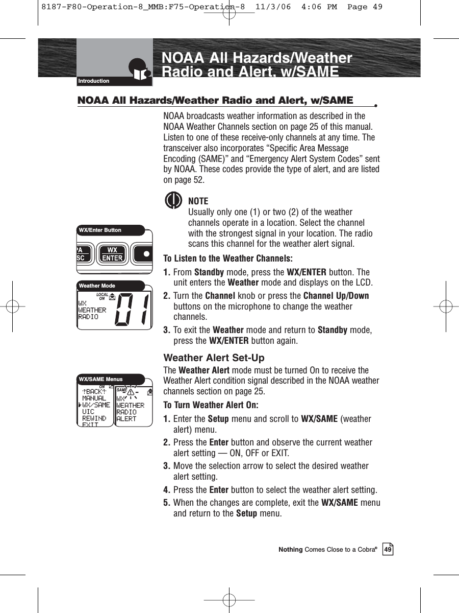 IntroductionNothing Comes Close to a Cobra®NOAA All Hazards/WeatherRadio and Alert, w/SAME49NOAA All Hazards/Weather Radio and Alert, w/SAME •NOAA broadcasts weather information as described in theNOAA Weather Channels section on page 25 of this manual.Listen to one of these receive-only channels at any time. Thetransceiver also incorporates “Specific Area MessageEncoding (SAME)” and “Emergency Alert System Codes” sentby NOAA. These codes provide the type of alert, and are listedon page 52.NOTEUsually only one (1) or two (2) of the weather channels operate in a location. Select the channel with the strongest signal in your location. The radio scans this channel for the weather alert signal.To Listen to the Weather Channels:1. From Standby mode, press the WX/ENTER button. Theunit enters the Weather mode and displays on the LCD.2. Turn the Channel knob or press the Channel Up/Downbuttons on the microphone to change the weatherchannels.3. To exit the Weather mode and return to Standby mode,press the WX/ENTER button again.Weather Alert Set-UpThe Weather Alert mode must be turned On to receive theWeather Alert condition signal described in the NOAA weatherchannels section on page 25.To Turn Weather Alert On:1. Enter the Setup menu and scroll to WX/SAME (weatheralert) menu.2. Press the Enter button and observe the current weatheralert setting — ON, OFF or EXIT.3. Move the selection arrow to select the desired weatheralert setting.4. Press the Enter button to select the weather alert setting.5. When the changes are complete, exit the WX/SAME menuand return to the Setup menu.WX/Enter ButtonWeather ModeWX/SAME Menus8187-F80-Operation-8_MMB:F75-Operation-8  11/3/06  4:06 PM  Page 49