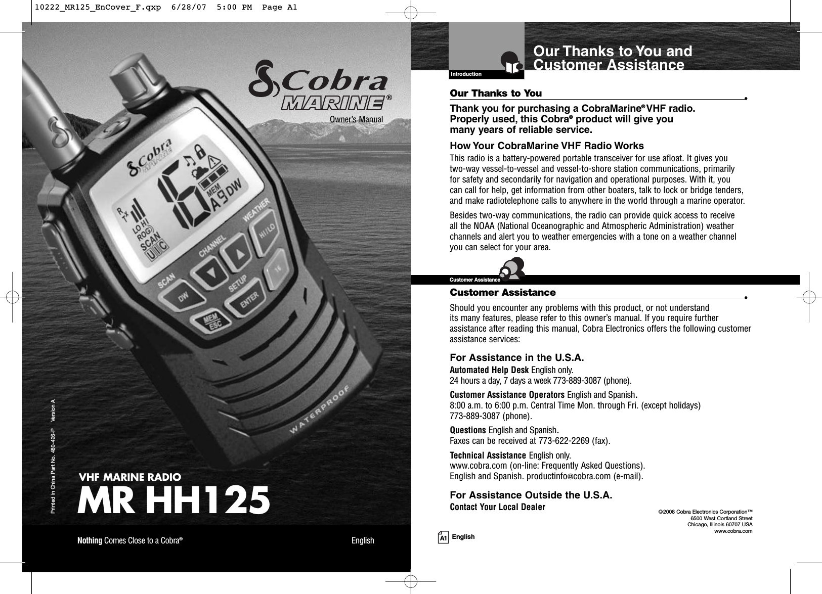A1 EnglishOur Thanks to You andCustomer AssistanceIntroductionVHF MARINE RADIOMR HH125Printed in China Part No. 480-426-P    Version AOwner’s ManualNothing Comes Close to a Cobra®EnglishOur Thanks to You •Thank you for purchasing a CobraMarine®VHF radio.Properly used, this Cobra®product will give you many years of reliable service.How Your CobraMarine VHF Radio WorksThis radio is a battery-powered portable transceiver for use afloat. It gives you two-way vessel-to-vessel and vessel-to-shore station communications, primarily for safety and secondarily for navigation and operational purposes. With it, you can call for help, get information from other boaters, talk to lock or bridge tenders, and make radiotelephone calls to anywhere in the world through a marine operator.Besides two-way communications, the radio can provide quick access to receive all the NOAA (National Oceanographic and Atmospheric Administration) weatherchannels and alert you to weather emergencies with a tone on a weather channelyou can select for your area.Customer Assistance •Should you encounter any problems with this product, or not understand its many features, please refer to this owner’s manual. If you require furtherassistance after reading this manual, Cobra Electronics offers the following customerassistance services:For Assistance in the U.S.A.Automated Help Desk English only.24 hours a day, 7 days a week 773-889-3087 (phone).Customer Assistance Operators English and Spanish.8:00 a.m. to 6:00 p.m. Central Time Mon. through Fri. (except holidays) 773-889-3087 (phone).Questions English and Spanish.Faxes can be received at 773-622-2269 (fax).Technical Assistance English only.www.cobra.com (on-line: Frequently Asked Questions).English and Spanish. productinfo@cobra.com (e-mail).For Assistance Outside the U.S.A.Contact Your Local DealerCustomer Assistance©2008 Cobra Electronics Corporation™ 6500 West Cortland StreetChicago, Illinois 60707 USAwww.cobra.com10222_MR125_EnCover_F.qxp  6/28/07  5:00 PM  Page A1