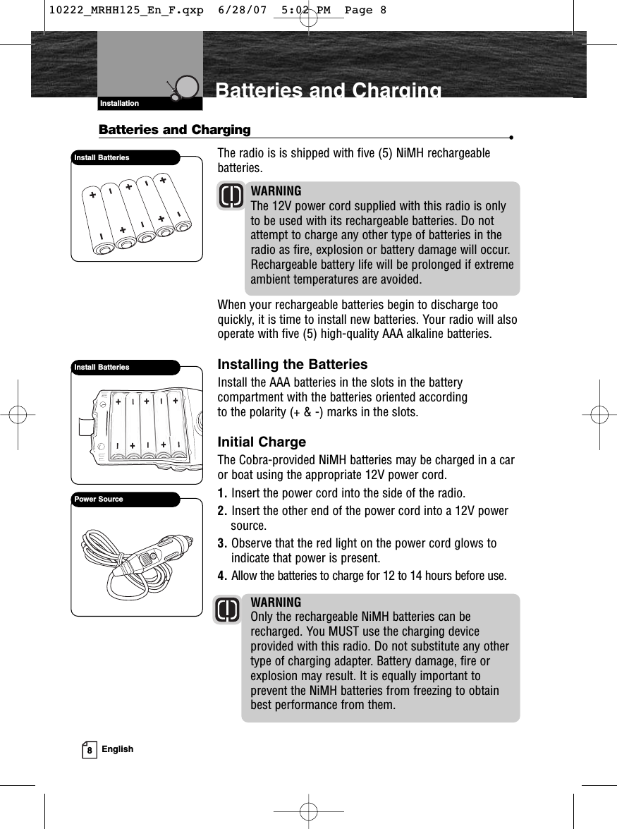 Install BatteriesVHF Marine Radio ProtocolsInstallation8EnglishBatteries and ChargingBatteries and Charging •The radio is is shipped with five (5) NiMH rechargeablebatteries. WARNINGThe 12V power cord supplied with this radio is onlyto be used with its rechargeable batteries. Do notattempt to charge any other type of batteries in theradio as fire, explosion or battery damage will occur.Rechargeable battery life will be prolonged if extremeambient temperatures are avoided.When your rechargeable batteries begin to discharge tooquickly, it is time to install new batteries. Your radio will alsooperate with five (5) high-quality AAA alkaline batteries.Installing the BatteriesInstall the AAA batteries in the slots in the battery compartment with the batteries oriented according to the polarity (+ &amp; -) marks in the slots.Initial ChargeThe Cobra-provided NiMH batteries may be charged in a caror boat using the appropriate 12V power cord.1. Insert the power cord into the side of the radio.2. Insert the other end of the power cord into a 12V powersource.3. Observe that the red light on the power cord glows toindicate that power is present.4. Allow the batteries to charge for 12 to 14 hours before use.WARNINGOnly the rechargeable NiMH batteries can berecharged. You MUST use the charging deviceprovided with this radio. Do not substitute any othertype of charging adapter. Battery damage, fire orexplosion may result. It is equally important toprevent the NiMH batteries from freezing to obtainbest performance from them.Install BatteriesPower Source10222_MRHH125_En_F.qxp  6/28/07  5:02 PM  Page 8