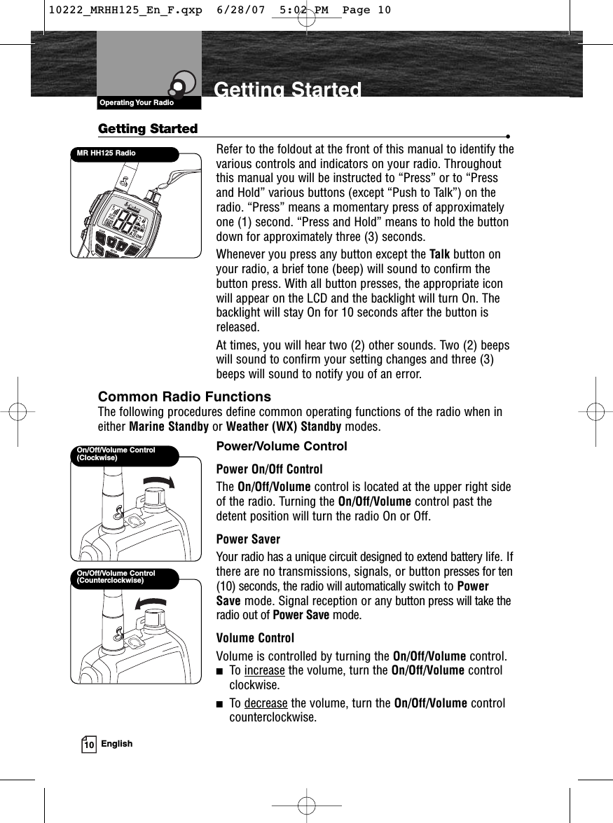 VHF Marine Radio ProtocolsOperating Your Radio10 EnglishGetting StartedGetting Started •Refer to the foldout at the front of this manual to identify thevarious controls and indicators on your radio. Throughoutthis manual you will be instructed to “Press” or to “Pressand Hold” various buttons (except “Push to Talk”) on theradio. “Press” means a momentary press of approximatelyone (1) second. “Press and Hold” means to hold the buttondown for approximately three (3) seconds.Whenever you press any button except the Talk button onyour radio, a brief tone (beep) will sound to confirm thebutton press. With all button presses, the appropriate iconwill appear on the LCD and the backlight will turn On. Thebacklight will stay On for 10 seconds after the button isreleased.At times, you will hear two (2) other sounds. Two (2) beepswill sound to confirm your setting changes and three (3)beeps will sound to notify you of an error.Common Radio FunctionsThe following procedures define common operating functions of the radio when ineither Marine Standby or Weather (WX) Standby modes.Power/Volume ControlPower On/Off ControlThe On/Off/Volume control is located at the upper right sideof the radio. Turning the On/Off/Volume control past thedetent position will turn the radio On or Off.Power SaverYour radio has a unique circuit designed to extend battery life. Ifthere are no transmissions, signals, or button presses for ten(10) seconds, the radio will automatically switch to PowerSave mode. Signal reception or any button press will take theradio out of Power Save mode.Volume ControlVolume is controlled by turning the On/Off/Volume control.■To increase the volume, turn the On/Off/Volume control clockwise.■To decrease the volume, turn the On/Off/Volume controlcounterclockwise.On/Off/Volume Control(Counterclockwise)On/Off/Volume Control(Clockwise)MR HH125 Radio10222_MRHH125_En_F.qxp  6/28/07  5:02 PM  Page 10