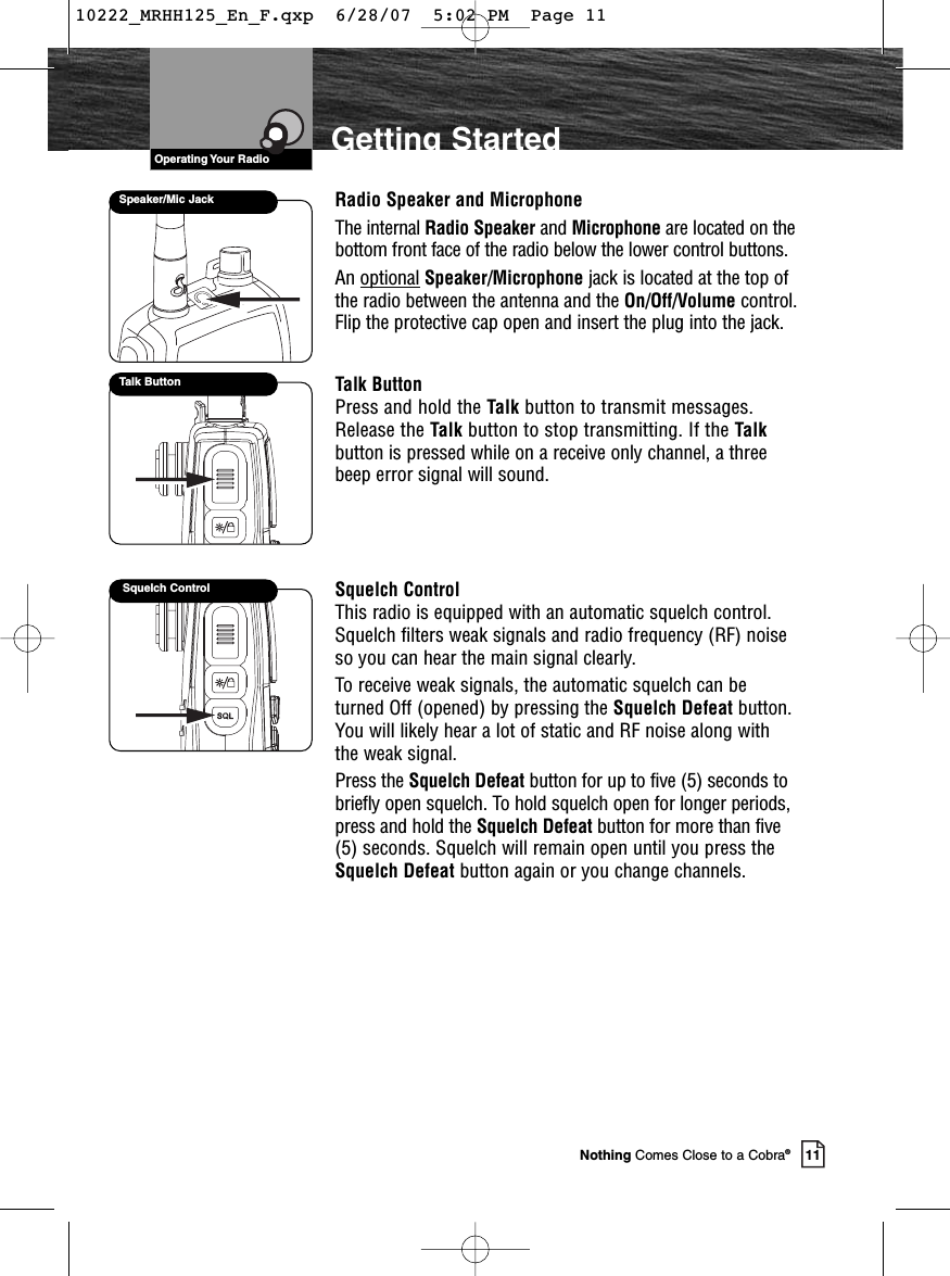 VHF Marine Radio ProtocolsOperating Your Radio11Nothing Comes Close to a Cobra®Getting StartedRadio Speaker and MicrophoneThe internal Radio Speaker and Microphone are located on thebottom front face of the radio below the lower control buttons.An optional Speaker/Microphone jack is located at the top ofthe radio between the antenna and the On/Off/Volume control.Flip the protective cap open and insert the plug into the jack.Talk ButtonPress and hold the Talk button to transmit messages.Release the Talk button to stop transmitting. If the Talkbutton is pressed while on a receive only channel, a threebeep error signal will sound.Squelch ControlThis radio is equipped with an automatic squelch control.Squelch filters weak signals and radio frequency (RF) noiseso you can hear the main signal clearly.To receive weak signals, the automatic squelch can beturned Off (opened) by pressing the Squelch Defeat button.You will likely hear a lot of static and RF noise along withthe weak signal.Press the Squelch Defeat button for up to five (5) seconds tobriefly open squelch. To hold squelch open for longer periods,press and hold the Squelch Defeat button for more than five(5) seconds. Squelch will remain open until you press theSquelch Defeat button again or you change channels.Squelch ControlSpeaker/Mic JackTalk Button10222_MRHH125_En_F.qxp  6/28/07  5:02 PM  Page 11