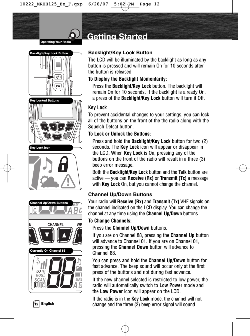 VHF Marine Radio Protocols12 EnglishGetting StartedBacklight/Key Lock ButtonThe LCD will be illuminated by the backlight as long as anybutton is pressed and will remain On for 10 seconds afterthe button is released.To Display the Backlight Momentarily:Press the Backlight/Key Lock button. The backlight willremain On for 10 seconds. If the backlight is already On, a press of the Backlight/Key Lock button will turn it Off.Key LockTo prevent accidental changes to your settings, you can lockall of the buttons on the front of the the radio along with theSquelch Defeat button.To Lock or Unlock the Buttons:Press and hold the Backlight/Key Lock button for two (2)seconds. The Key Lock icon will appear or disappear inthe LCD. When Key Lock is On, pressing any of thebuttons on the front of the radio will result in a three (3)beep error message.Both the Backlight/Key Lock button and the Talk button areactive — you can Receive (Rx) or Transmit (Tx) a messagewith Key Lock On, but you cannot change the channel.Channel Up/Down ButtonsYour radio will Receive (Rx) and Transmit (Tx) VHF signals onthe channel indicated on the LCD display. You can change thechannel at any time using the Channel Up/Down buttons.To Change Channels:Press the Channel Up/Down buttons.If you are on Channel 88, pressing the Channel Up buttonwill advance to Channel 01. If you are on Channel 01,pressing the Channel Down button will advance toChannel 88.You can press and hold the Channel Up/Down button forfast advance. The beep sound will occur only at the firstpress of the buttons and not during fast advance.If the new channel selected is restricted to low power, theradio will automatically switch to Low Power mode andthe Low Power icon will appear on the LCD.If the radio is in the Key Lock mode, the channel will notchange and the three (3) beep error signal will sound.Backlight/Key Lock ButtonKey Locked ButtonsKey Lock IconChannel Up/Down ButtonsCurrently On Channel 88VHF Marine Radio ProtocolsOperating Your Radio10222_MRHH125_En_F.qxp  6/28/07  5:02 PM  Page 12