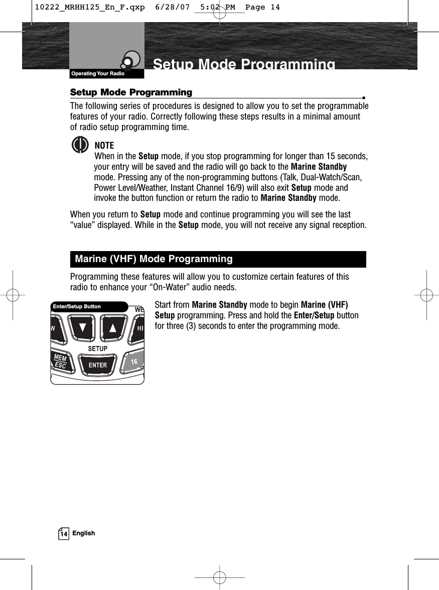 VHF Marine Radio Protocols14 EnglishSetup Mode ProgrammingEnter/Setup ButtonVHF Marine Radio ProtocolsOperating Your RadioSetup Mode Programming •The following series of procedures is designed to allow you to set the programmablefeatures of your radio. Correctly following these steps results in a minimal amountof radio setup programming time.NOTEWhen in the Setup mode, if you stop programming for longer than 15 seconds,your entry will be saved and the radio will go back to the Marine Standbymode. Pressing any of the non-programming buttons (Talk, Dual-Watch/Scan,Power Level/Weather, Instant Channel 16/9) will also exit Setup mode andinvoke the button function or return the radio to Marine Standby mode.When you return to Setup mode and continue programming you will see the last“value” displayed. While in the Setup mode, you will not receive any signal reception.Programming these features will allow you to customize certain features of thisradio to enhance your “On-Water” audio needs.Start from Marine Standby mode to begin Marine (VHF)Setup programming. Press and hold the Enter/Setup buttonfor three (3) seconds to enter the programming mode.Marine (VHF) Mode Programming10222_MRHH125_En_F.qxp  6/28/07  5:02 PM  Page 14