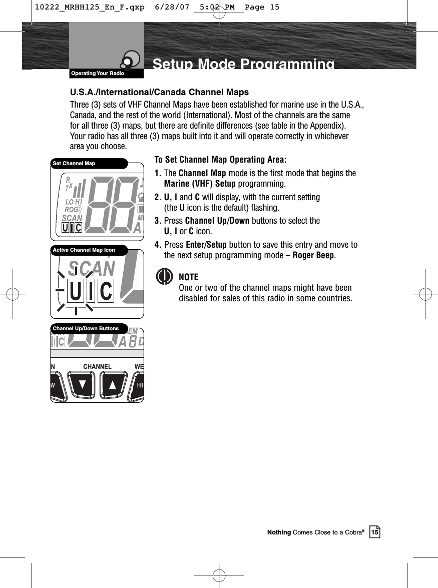 VHF Marine Radio Protocols15Nothing Comes Close to a Cobra®Setup Mode ProgrammingU.S.A./International/Canada Channel MapsThree (3) sets of VHF Channel Maps have been established for marine use in the U.S.A.,Canada, and the rest of the world (International). Most of the channels are the same for all three (3) maps, but there are definite differences (see table in the Appendix). Your radio has all three (3) maps built into it and will operate correctly in whichever area you choose.To Set Channel Map Operating Area:1. The Channel Map mode is the first mode that begins theMarine (VHF) Setup programming.2. U, I and Cwill display, with the current setting (the Uicon is the default) flashing. 3. Press Channel Up/Down buttons to select the U, I or Cicon.4. Press Enter/Setup button to save this entry and move tothe next setup programming mode – Roger Beep.NOTEOne or two of the channel maps might have beendisabled for sales of this radio in some countries.Active Channel Map IconSet Channel MapChannel Up/Down ButtonsVHF Marine Radio ProtocolsOperating Your Radio10222_MRHH125_En_F.qxp  6/28/07  5:02 PM  Page 15