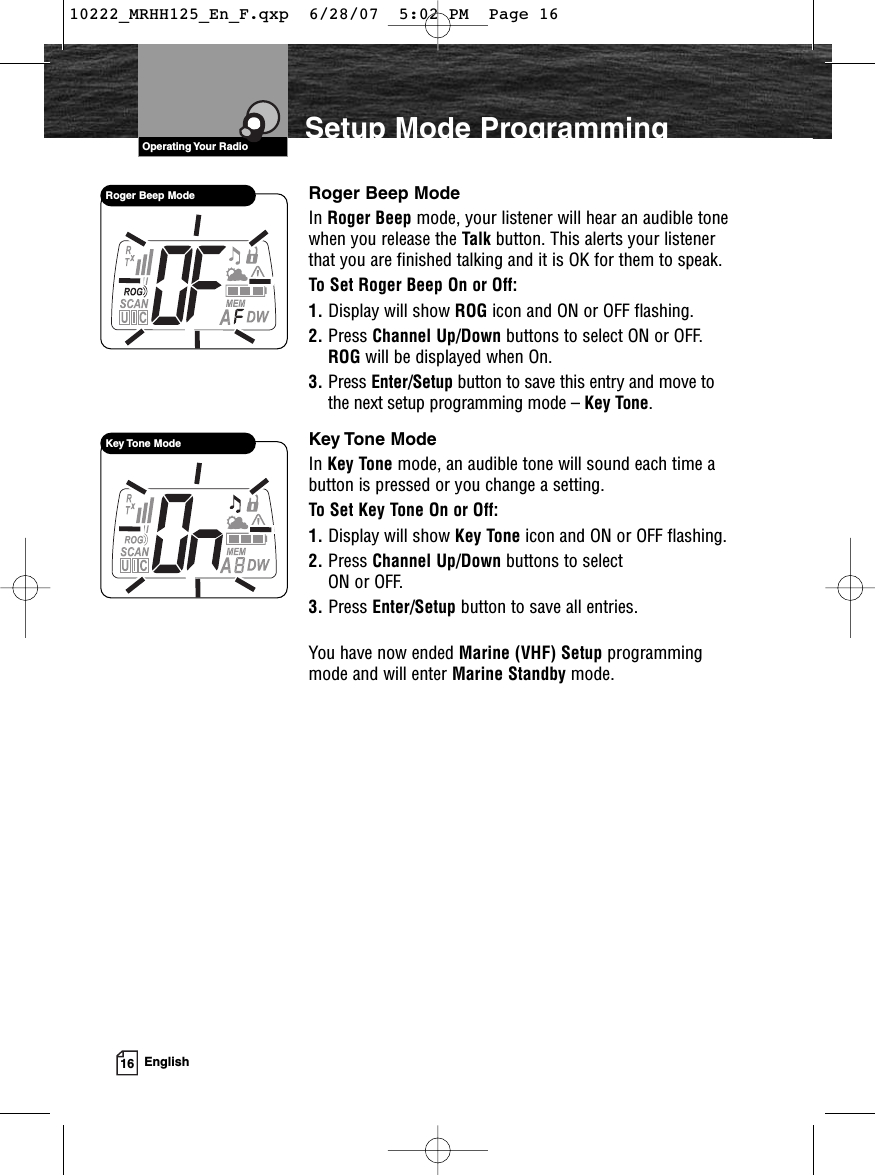 VHF Marine Radio ProtocolsOperating Your Radio16 EnglishSetup Mode ProgrammingRoger Beep ModeIn Roger Beep mode, your listener will hear an audible tonewhen you release the Talk button. This alerts your listenerthat you are finished talking and it is OK for them to speak.To Set Roger Beep On or Off:1. Display will show ROG icon and ON or OFF flashing.2. Press Channel Up/Down buttons to select ON or OFF.ROG will be displayed when On.3. Press Enter/Setup button to save this entry and move tothe next setup programming mode – Key Tone.Key Tone ModeIn Key Tone mode, an audible tone will sound each time abutton is pressed or you change a setting.To Set Key Tone On or Off:1. Display will show Key Tone icon and ON or OFF flashing.2. Press Channel Up/Down buttons to select ON or OFF.3. Press Enter/Setup button to save all entries.You have now ended Marine (VHF) Setup programmingmode and will enter Marine Standby mode.Roger Beep ModeKey Tone Mode10222_MRHH125_En_F.qxp  6/28/07  5:02 PM  Page 16