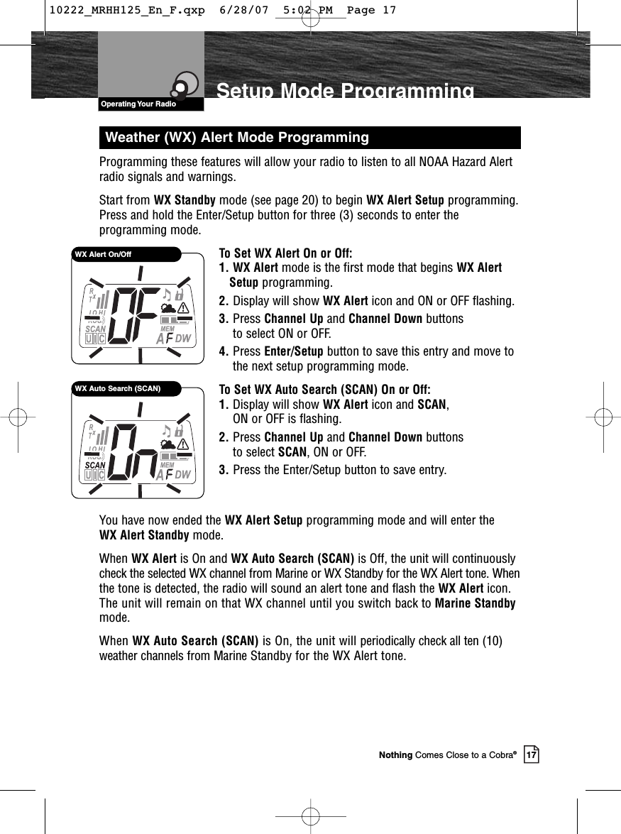 VHF Marine Radio ProtocolsOperating Your Radio17Nothing Comes Close to a Cobra®Setup Mode ProgrammingProgramming these features will allow your radio to listen to all NOAA Hazard Alertradio signals and warnings.Start from WX Standby mode (see page 20) to begin WX Alert Setup programming.Press and hold the Enter/Setup button for three (3) seconds to enter theprogramming mode.To Set WX Alert On or Off:1. WX Alert mode is the first mode that begins WX AlertSetup programming.2. Display will show WX Alert icon and ON or OFF flashing.3. Press Channel Up and Channel Down buttons to select ON or OFF.4. Press Enter/Setup button to save this entry and move tothe next setup programming mode.To Set WX Auto Search (SCAN) On or Off:1. Display will show WX Alert icon and SCAN, ON or OFF is flashing.2. Press Channel Up and Channel Down buttons to select SCAN, ON or OFF.3. Press the Enter/Setup button to save entry.You have now ended the WX Alert Setup programming mode and will enter the WX Alert Standby mode.When WX Alert is On and WX Auto Search (SCAN) is Off, the unit will continuouslycheck the selected WX channel from Marine or WX Standby for the WX Alert tone. Whenthe tone is detected, the radio will sound an alert tone and flash the WX Alert icon.The unit will remain on that WX channel until you switch back to Marine Standbymode.When WX Auto Search (SCAN) is On, the unit will periodically check all ten (10)weather channels from Marine Standby for the WX Alert tone. WX Alert On/OffWX Auto Search (SCAN)Weather (WX) Alert Mode Programming10222_MRHH125_En_F.qxp  6/28/07  5:02 PM  Page 17