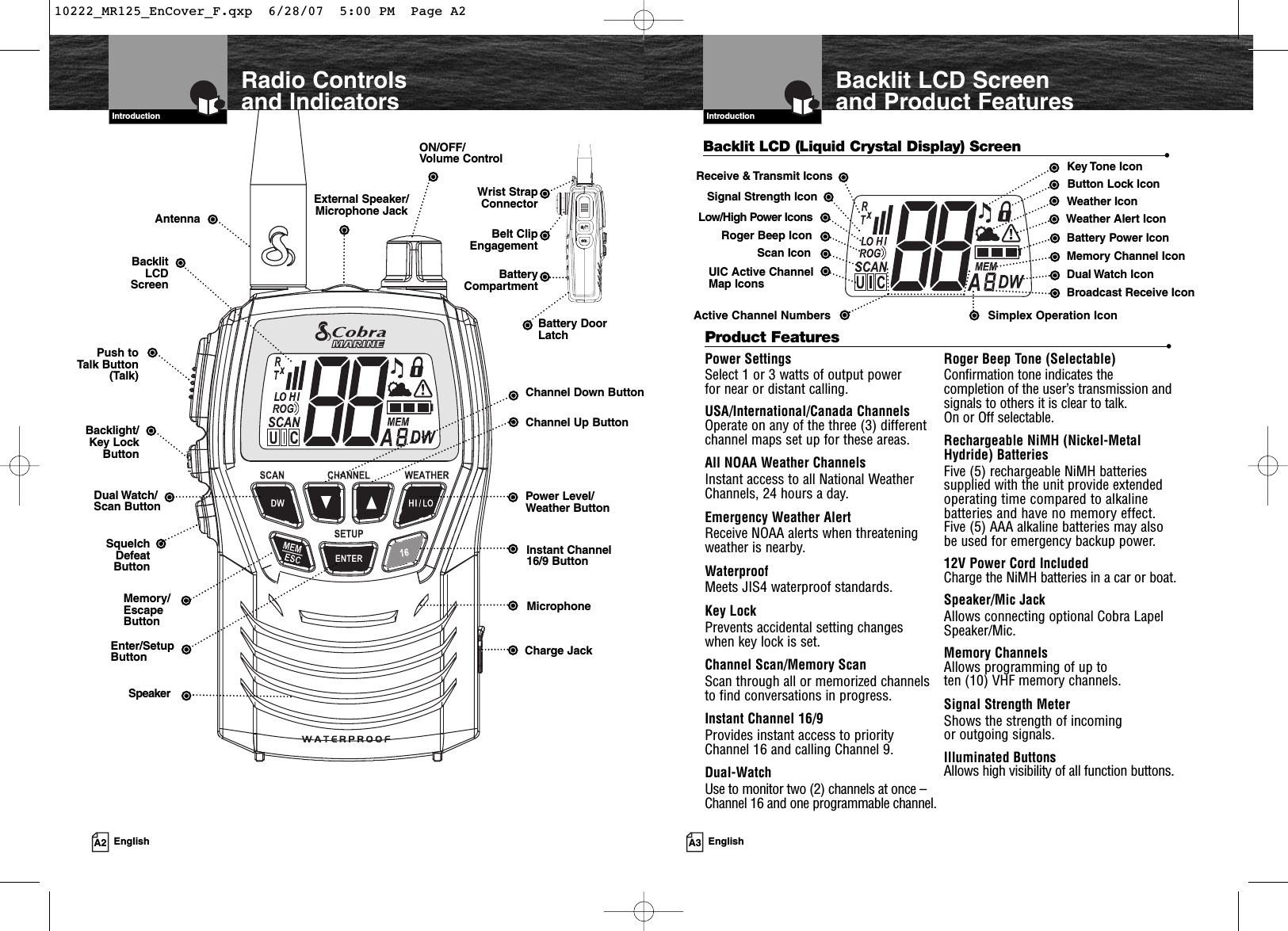 A3 EnglishIntroductionA2 EnglishRadio Controls and IndicatorsIntroductionBacklit LCD (Liquid Crystal Display) Screen •Instant Channel 16/9 ButtonON/OFF/Volume ControlExternal Speaker/Microphone JackAntennaBacklitLCDScreen BatteryCompartmentBacklight/Key LockButtonMemory/EscapeButtonPush toTalk Button(Talk)UIC Active ChannelMap Icons Dual Watch IconBattery Power IconButton Lock IconWeather IconKey Tone IconScan IconActive Channel NumbersSpeakerPower SettingsSelect 1 or 3 watts of output power for near or distant calling.USA/International/Canada ChannelsOperate on any of the three (3) differentchannel maps set up for these areas.All NOAA Weather ChannelsInstant access to all National WeatherChannels, 24 hours a day.Emergency Weather AlertReceive NOAA alerts when threateningweather is nearby.WaterproofMeets JIS4 waterproof standards. Key LockPrevents accidental setting changes when key lock is set.Channel Scan/Memory ScanScan through all or memorized channels to find conversations in progress.Instant Channel 16/9Provides instant access to priorityChannel 16 and calling Channel 9.Dual-WatchUse to monitor two (2) channels at once –Channel 16 and one programmable channel.Roger Beep Tone (Selectable)Confirmation tone indicates thecompletion of the user’s transmission andsignals to others it is clear to talk. On or Off selectable.Rechargeable NiMH (Nickel-MetalHydride) BatteriesFive (5) rechargeable NiMH batteriessupplied with the unit provide extendedoperating time compared to alkalinebatteries and have no memory effect.Five (5) AAA alkaline batteries may also be used for emergency backup power.12V Power Cord IncludedCharge the NiMH batteries in a car or boat.Speaker/Mic JackAllows connecting optional Cobra LapelSpeaker/Mic. Memory ChannelsAllows programming of up to ten (10) VHF memory channels.Signal Strength MeterShows the strength of incoming or outgoing signals.Illuminated ButtonsAllows high visibility of all function buttons.Product Features •Belt ClipEngagementMicrophoneLow/High Power IconsBattery DoorLatchSimplex Operation IconBacklit LCD Screenand Product FeaturesRoger Beep IconMemory Channel IconWeather Alert IconPower Level/Weather ButtonEnter/SetupButtonDual Watch/Scan ButtonChannel Down ButtonReceive &amp; Transmit IconsSignal Strength IconBroadcast Receive IconSquelchDefeat ButtonCharge JackWrist StrapConnectorChannel Up Button10222_MR125_EnCover_F.qxp  6/28/07  5:00 PM  Page A2