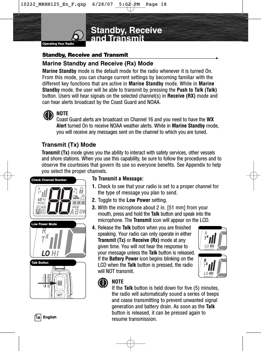 VHF Marine Radio ProtocolsOperating Your Radio18 EnglishStandby, Receiveand TransmitStandby, Receive and Transmit •Marine Standby and Receive (Rx) ModeMarine Standby mode is the default mode for the radio whenever it is turned On.From this mode, you can change current settings by becoming familiar with thedifferent key functions that are active in Marine Standby mode. While in MarineStandby mode, the user will be able to transmit by pressing the Push to Talk (Talk)button. Users will hear signals on the selected channel(s) in Receive (RX) mode andcan hear alerts broadcast by the Coast Guard and NOAA.NOTECoast Guard alerts are broadcast on Channel 16 and you need to have the WXAlert turned On to receive NOAA weather alerts. While in Marine Standby mode,you will receive any messages sent on the channel to which you are tuned.Transmit (Tx) ModeTransmit (Tx) mode gives you the ability to interact with safety services, other vesselsand shore stations. When you use this capability, be sure to follow the procedures and toobserve the courtesies that govern its use so everyone benefits. See Appendix to helpyou select the proper channels.To Transmit a Message:1. Check to see that your radio is set to a proper channel forthe type of message you plan to send.2. Toggle to the Low Power setting.3. With the microphone about 2 in. [51 mm] from yourmouth, press and hold the Talk button and speak into themicrophone. The Transmit icon will appear on the LCD.4. Release the Talk button when you are finished speaking. Your radio can only operate in either Transmit (Tx) or Receive (Rx) mode at any given time. You will not hear the response to your message unless the Talk button is released. If the Battery Power icon begins blinking on the LCD when the Talk button is pressed, the radio will NOT transmit.Low Power ModeCheck Channel NumberTalk ButtonNOTEIf the Talk button is held down for five (5) minutes,the radio will automatically sound a series of beepsand cease transmitting to prevent unwanted signalgeneration and battery drain. As soon as the Talkbutton is released, it can be pressed again toresume transmission.10222_MRHH125_En_F.qxp  6/28/07  5:02 PM  Page 18