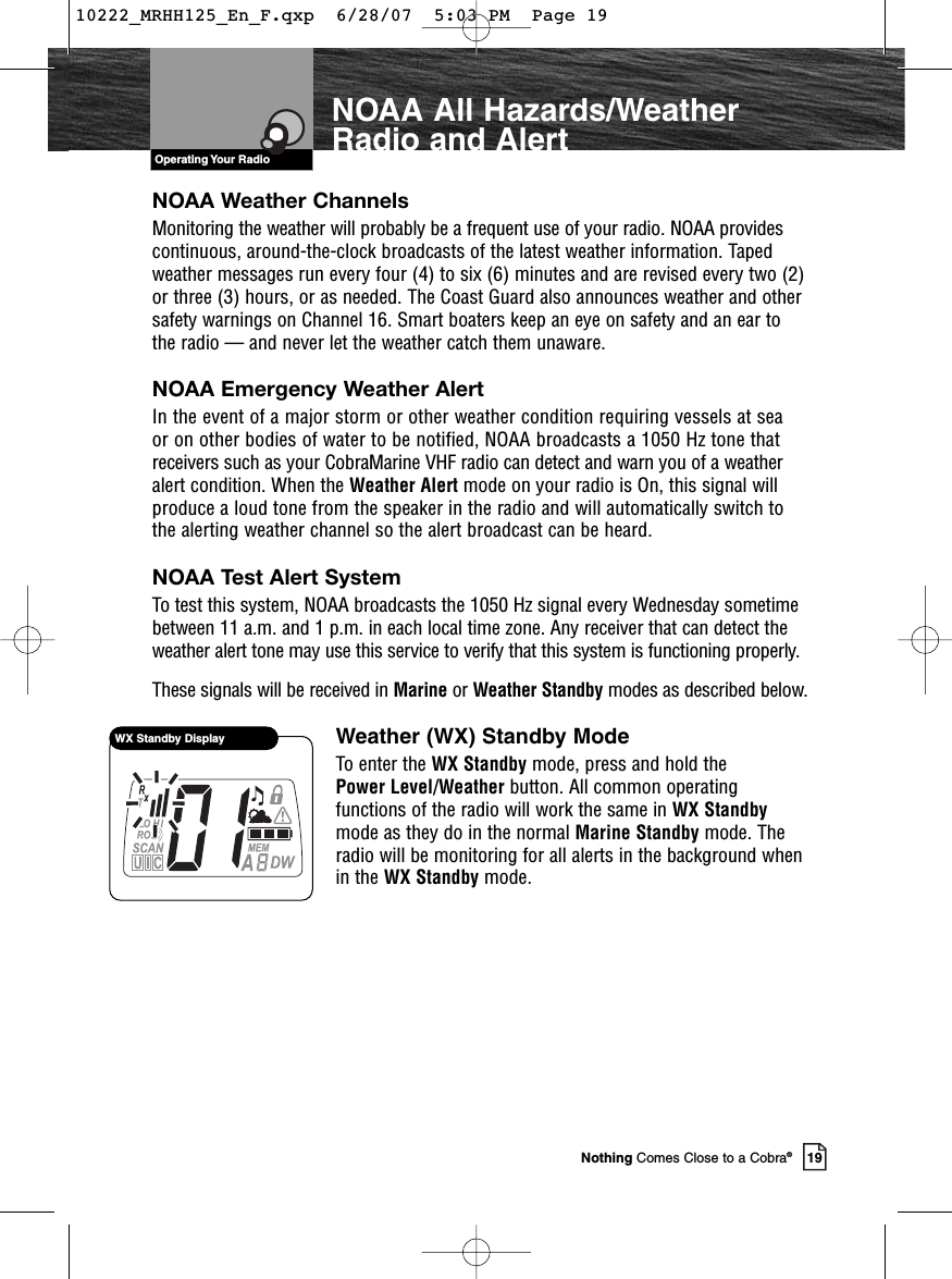 VHF Marine Radio ProtocolsOperating Your Radio19Nothing Comes Close to a Cobra®NOAA All Hazards/WeatherRadio and AlertWX Standby DisplayNOAA Weather ChannelsMonitoring the weather will probably be a frequent use of your radio. NOAA providescontinuous, around-the-clock broadcasts of the latest weather information. Tapedweather messages run every four (4) to six (6) minutes and are revised every two (2)or three (3) hours, or as needed. The Coast Guard also announces weather and othersafety warnings on Channel 16. Smart boaters keep an eye on safety and an ear tothe radio — and never let the weather catch them unaware.NOAA Emergency Weather AlertIn the event of a major storm or other weather condition requiring vessels at sea or on other bodies of water to be notified, NOAA broadcasts a 1050 Hz tone thatreceivers such as your CobraMarine VHF radio can detect and warn you of a weatheralert condition. When the Weather Alert mode on your radio is On, this signal willproduce a loud tone from the speaker in the radio and will automatically switch tothe alerting weather channel so the alert broadcast can be heard.NOAA Test Alert System To test this system, NOAA broadcasts the 1050 Hz signal every Wednesday sometimebetween 11 a.m. and 1 p.m. in each local time zone. Any receiver that can detect theweather alert tone may use this service to verify that this system is functioning properly.These signals will be received in Marine or Weather Standby modes as described below.Weather (WX) Standby ModeTo enter the WX Standby mode, press and hold the Power Level/Weather button. All common operatingfunctions of the radio will work the same in WX Standbymode as they do in the normal Marine Standby mode. Theradio will be monitoring for all alerts in the background whenin the WX Standby mode.10222_MRHH125_En_F.qxp  6/28/07  5:03 PM  Page 19