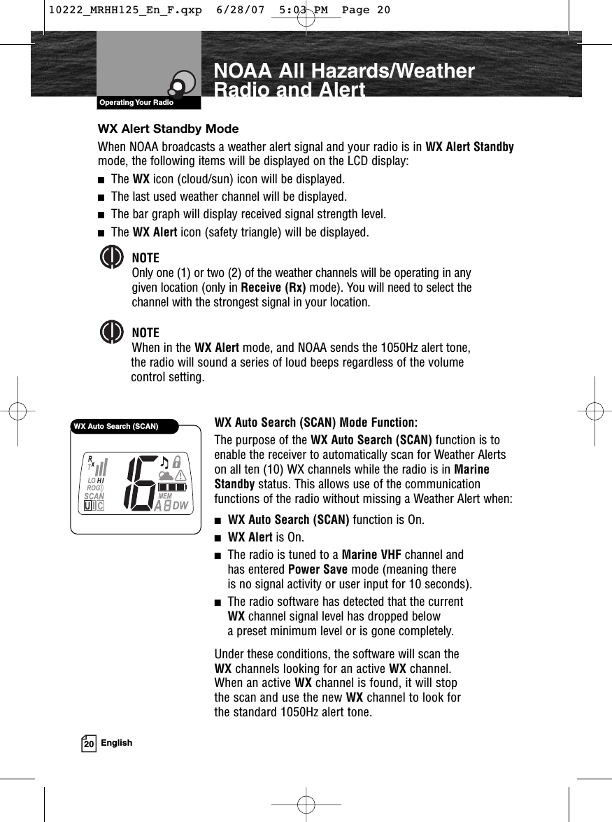 VHF Marine Radio ProtocolsOperating Your Radio20 EnglishNOAA All Hazards/WeatherRadio and AlertWX Alert Standby ModeWhen NOAA broadcasts a weather alert signal and your radio is in WX Alert Standbymode, the following items will be displayed on the LCD display:■The WX icon (cloud/sun) icon will be displayed.■The last used weather channel will be displayed.■The bar graph will display received signal strength level.■The WX Alert icon (safety triangle) will be displayed.NOTEOnly one (1) or two (2) of the weather channels will be operating in any given location (only in Receive (Rx) mode). You will need to select the channel with the strongest signal in your location. NOTEWhen in the WX Alert mode, and NOAA sends the 1050Hz alert tone, the radio will sound a series of loud beeps regardless of the volume control setting.WX Auto Search (SCAN) Mode Function:The purpose of the WX Auto Search (SCAN) function is toenable the receiver to automatically scan for Weather Alertson all ten (10) WX channels while the radio is in MarineStandby status. This allows use of the communicationfunctions of the radio without missing a Weather Alert when:■WX Auto Search (SCAN) function is On.■WX Alert is On.■The radio is tuned to a Marine VHF channel and has entered Power Save mode (meaning there is no signal activity or user input for 10 seconds).■The radio software has detected that the current WX channel signal level has dropped below a preset minimum level or is gone completely.Under these conditions, the software will scan the WX channels looking for an active WX channel. When an active WX channel is found, it will stop the scan and use the new WX channel to look for the standard 1050Hz alert tone.WX Auto Search (SCAN)10222_MRHH125_En_F.qxp  6/28/07  5:03 PM  Page 20