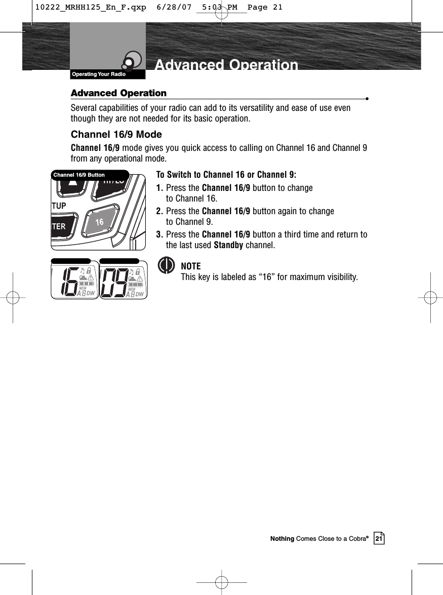 VHF Marine Radio ProtocolsOperating Your Radio21Nothing Comes Close to a Cobra®Advanced OperationAdvanced Operation •Several capabilities of your radio can add to its versatility and ease of use eventhough they are not needed for its basic operation.Channel 16/9 ModeChannel 16/9 mode gives you quick access to calling on Channel 16 and Channel 9from any operational mode.To Switch to Channel 16 or Channel 9:1. Press the Channel 16/9 button to change to Channel 16.2. Press the Channel 16/9 button again to change to Channel 9.3. Press the Channel 16/9 button a third time and return tothe last used Standby channel.NOTEThis key is labeled as “16” for maximum visibility.Channel 16/9 Button10222_MRHH125_En_F.qxp  6/28/07  5:03 PM  Page 21