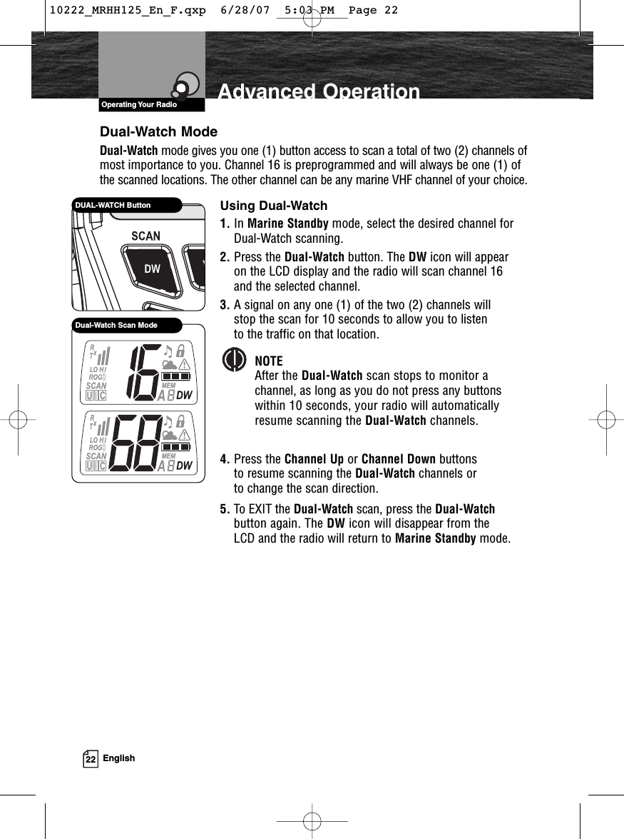 VHF Marine Radio ProtocolsOperating Your Radio22 EnglishAdvanced OperationDual-Watch Scan ModeDual-Watch ModeDual-Watch mode gives you one (1) button access to scan a total of two (2) channels ofmost importance to you. Channel 16 is preprogrammed and will always be one (1) ofthe scanned locations. The other channel can be any marine VHF channel of your choice.Using Dual-Watch1. In Marine Standby mode, select the desired channel forDual-Watch scanning.2. Press the Dual-Watch button. The DW icon will appear on the LCD display and the radio will scan channel 16 and the selected channel.3. A signal on any one (1) of the two (2) channels will stop the scan for 10 seconds to allow you to listen to the traffic on that location.NOTEAfter the Dual-Watch scan stops to monitor achannel, as long as you do not press any buttonswithin 10 seconds, your radio will automaticallyresume scanning the Dual-Watch channels.4. Press the Channel Up or Channel Down buttons to resume scanning the Dual-Watch channels or to change the scan direction.5. To EXIT the Dual-Watch scan, press the Dual-Watchbutton again. The DW icon will disappear from the LCD and the radio will return to Marine Standby mode.DUAL-WATCH Button10222_MRHH125_En_F.qxp  6/28/07  5:03 PM  Page 22