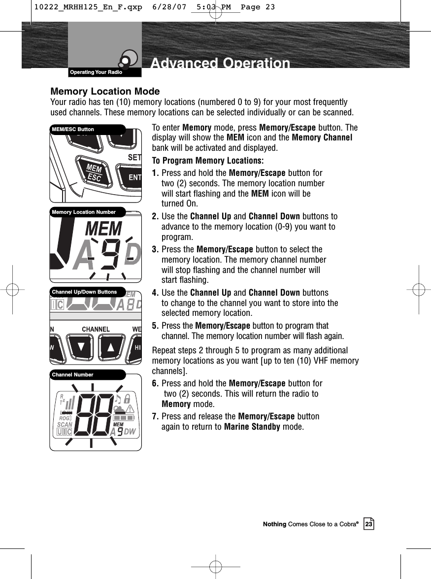 VHF Marine Radio ProtocolsOperating Your Radio23Nothing Comes Close to a Cobra®Advanced OperationTo enter Memory mode, press Memory/Escape button. Thedisplay will show the MEM icon and the Memory Channelbank will be activated and displayed.To Program Memory Locations:1. Press and hold the Memory/Escape button for two (2) seconds. The memory location number will start flashing and the MEM icon will be turned On.2. Use the Channel Up and Channel Down buttons toadvance to the memory location (0-9) you want toprogram.3. Press the Memory/Escape button to select the memory location. The memory channel number will stop flashing and the channel number will start flashing.4. Use the Channel Up and Channel Down buttons to change to the channel you want to store into theselected memory location.5. Press the Memory/Escape button to program that channel. The memory location number will flash again.Repeat steps 2 through 5 to program as many additionalmemory locations as you want [up to ten (10) VHF memorychannels].6. Press and hold the Memory/Escape button fortwo (2) seconds. This will return the radio to Memory mode.7. Press and release the Memory/Escape button again to return to Marine Standby mode. MEM/ESC ButtonMemory Location NumberChannel Up/Down ButtonsChannel NumberMemory Location ModeYour radio has ten (10) memory locations (numbered 0 to 9) for your most frequentlyused channels. These memory locations can be selected individually or can be scanned.10222_MRHH125_En_F.qxp  6/28/07  5:03 PM  Page 23