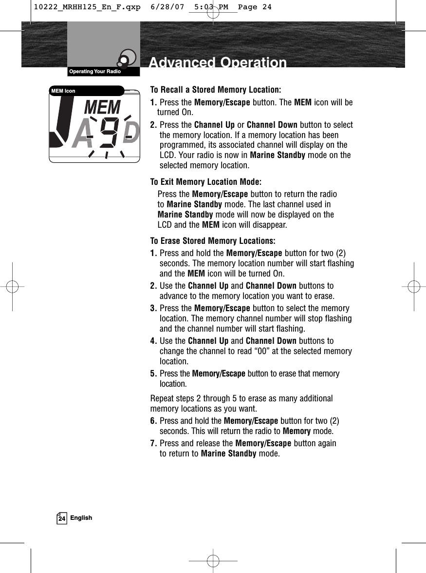 VHF Marine Radio ProtocolsOperating Your Radio24 EnglishAdvanced OperationTo Recall a Stored Memory Location:1. Press the Memory/Escape button. The MEM icon will beturned On.2. Press the Channel Up or Channel Down button to selectthe memory location. If a memory location has beenprogrammed, its associated channel will display on theLCD. Your radio is now in Marine Standby mode on theselected memory location.To Exit Memory Location Mode:Press the Memory/Escape button to return the radio to Marine Standby mode. The last channel used inMarine Standby mode will now be displayed on the LCD and the MEM icon will disappear.To Erase Stored Memory Locations:1. Press and hold the Memory/Escape button for two (2)seconds. The memory location number will start flashingand the MEM icon will be turned On.2. Use the Channel Up and Channel Down buttons toadvance to the memory location you want to erase.3. Press the Memory/Escape button to select the memorylocation. The memory channel number will stop flashingand the channel number will start flashing.4. Use the Channel Up and Channel Down buttons tochange the channel to read “00” at the selected memorylocation.5. Press the Memory/Escape button to erase that memorylocation.Repeat steps 2 through 5 to erase as many additionalmemory locations as you want.6. Press and hold the Memory/Escape button for two (2)seconds. This will return the radio to Memory mode.7. Press and release the Memory/Escape button again to return to Marine Standby mode. MEM Icon10222_MRHH125_En_F.qxp  6/28/07  5:03 PM  Page 24