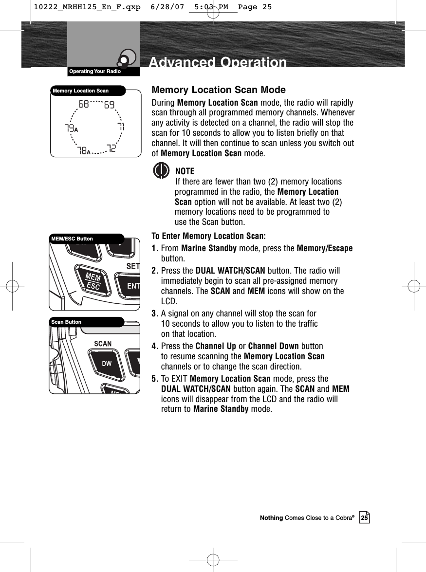 VHF Marine Radio ProtocolsOperating Your Radio25Nothing Comes Close to a Cobra®Advanced OperationMemory Location Scan ModeDuring Memory Location Scan mode, the radio will rapidlyscan through all programmed memory channels. Wheneverany activity is detected on a channel, the radio will stop thescan for 10 seconds to allow you to listen briefly on thatchannel. It will then continue to scan unless you switch outof Memory Location Scan mode.NOTEIf there are fewer than two (2) memory locationsprogrammed in the radio, the Memory Location Scan option will not be available. At least two (2)memory locations need to be programmed to use the Scan button.To Enter Memory Location Scan:1. From Marine Standby mode, press the Memory/Escapebutton.2. Press the DUAL WATCH/SCAN button. The radio willimmediately begin to scan all pre-assigned memorychannels. The SCAN and MEM icons will show on theLCD.3. A signal on any channel will stop the scan for 10 seconds to allow you to listen to the traffic on that location.4. Press the Channel Up or Channel Down button to resume scanning the Memory Location Scanchannels or to change the scan direction.5. To EXIT Memory Location Scan mode, press the DUAL WATCH/SCAN button again. The SCAN and MEMicons will disappear from the LCD and the radio willreturn to Marine Standby mode.Memory Location ScanMEM/ESC ButtonScan Button10222_MRHH125_En_F.qxp  6/28/07  5:03 PM  Page 25