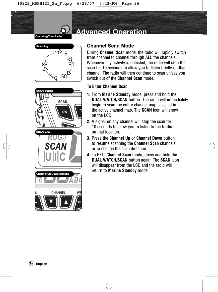 VHF Marine Radio Protocols26 EnglishAdvanced OperationChannel Scan ModeDuring Channel Scan mode, the radio will rapidly switchfrom channel to channel through ALL the channels.Whenever any activity is detected, the radio will stop thescan for 10 seconds to allow you to listen briefly on thatchannel. The radio will then continue to scan unless youswitch out of the Channel Scan mode.To Enter Channel Scan:1. From Marine Standby mode, press and hold the DUAL WATCH/SCAN button. The radio will immediately begin to scan the entire channel map selected in the active channel map. The SCAN icon will show on the LCD.2. A signal on any channel will stop the scan for 10 seconds to allow you to listen to the traffic on that location.3. Press the Channel Up or Channel Down button to resume scanning the Channel Scan channels or to change the scan direction.4. To EXIT Channel Scan mode, press and hold the DUAL WATCH/SCAN button again. The SCAN icon will disappear from the LCD and the radio will return to Marine Standby mode.SCAN ButtonSCAN IconScanningChannel Up/Down ButtonsOperating Your Radio10222_MRHH125_En_F.qxp  6/28/07  5:03 PM  Page 26