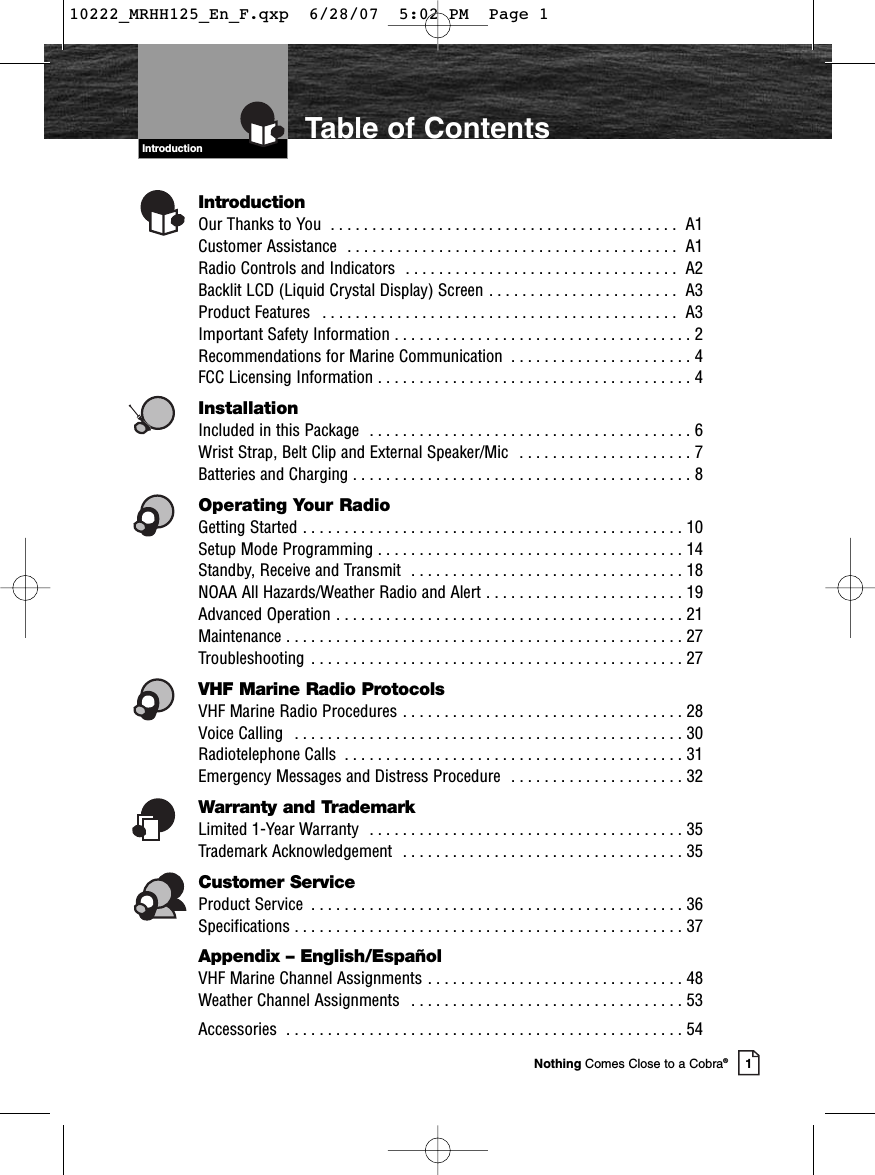 Introduction1Nothing Comes Close to a Cobra®Table of ContentsIntroductionOur Thanks to You  . . . . . . . . . . . . . . . . . . . . . . . . . . . . . . . . . . . . . . . . . . A1Customer Assistance  . . . . . . . . . . . . . . . . . . . . . . . . . . . . . . . . . . . . . . . . A1Radio Controls and Indicators  . . . . . . . . . . . . . . . . . . . . . . . . . . . . . . . . . A2Backlit LCD (Liquid Crystal Display) Screen . . . . . . . . . . . . . . . . . . . . . . . A3Product Features  . . . . . . . . . . . . . . . . . . . . . . . . . . . . . . . . . . . . . . . . . . . A3Important Safety Information . . . . . . . . . . . . . . . . . . . . . . . . . . . . . . . . . . . . 2 Recommendations for Marine Communication  . . . . . . . . . . . . . . . . . . . . . . 4 FCC Licensing Information . . . . . . . . . . . . . . . . . . . . . . . . . . . . . . . . . . . . . . 4InstallationIncluded in this Package  . . . . . . . . . . . . . . . . . . . . . . . . . . . . . . . . . . . . . . . 6Wrist Strap, Belt Clip and External Speaker/Mic  . . . . . . . . . . . . . . . . . . . . . 7Batteries and Charging . . . . . . . . . . . . . . . . . . . . . . . . . . . . . . . . . . . . . . . . . 8Operating Your RadioGetting Started . . . . . . . . . . . . . . . . . . . . . . . . . . . . . . . . . . . . . . . . . . . . . . 10Setup Mode Programming . . . . . . . . . . . . . . . . . . . . . . . . . . . . . . . . . . . . . 14Standby, Receive and Transmit  . . . . . . . . . . . . . . . . . . . . . . . . . . . . . . . . . 18 NOAA All Hazards/Weather Radio and Alert . . . . . . . . . . . . . . . . . . . . . . . . 19Advanced Operation . . . . . . . . . . . . . . . . . . . . . . . . . . . . . . . . . . . . . . . . . . 21 Maintenance . . . . . . . . . . . . . . . . . . . . . . . . . . . . . . . . . . . . . . . . . . . . . . . . 27 Troubleshooting  . . . . . . . . . . . . . . . . . . . . . . . . . . . . . . . . . . . . . . . . . . . . . 27 VHF Marine Radio ProtocolsVHF Marine Radio Procedures . . . . . . . . . . . . . . . . . . . . . . . . . . . . . . . . . . 28 Voice Calling  . . . . . . . . . . . . . . . . . . . . . . . . . . . . . . . . . . . . . . . . . . . . . . . 30  Radiotelephone Calls  . . . . . . . . . . . . . . . . . . . . . . . . . . . . . . . . . . . . . . . . . 31  Emergency Messages and Distress Procedure  . . . . . . . . . . . . . . . . . . . . . 32  Warranty and TrademarkLimited 1-Year Warranty  . . . . . . . . . . . . . . . . . . . . . . . . . . . . . . . . . . . . . . 35  Trademark Acknowledgement  . . . . . . . . . . . . . . . . . . . . . . . . . . . . . . . . . . 35 Customer ServiceProduct Service  . . . . . . . . . . . . . . . . . . . . . . . . . . . . . . . . . . . . . . . . . . . . . 36 Specifications . . . . . . . . . . . . . . . . . . . . . . . . . . . . . . . . . . . . . . . . . . . . . . . 37  Appendix – English/EspañolVHF Marine Channel Assignments . . . . . . . . . . . . . . . . . . . . . . . . . . . . . . . 48Weather Channel Assignments  . . . . . . . . . . . . . . . . . . . . . . . . . . . . . . . . . 53Accessories  . . . . . . . . . . . . . . . . . . . . . . . . . . . . . . . . . . . . . . . . . . . . . . . . 54 10222_MRHH125_En_F.qxp  6/28/07  5:02 PM  Page 1