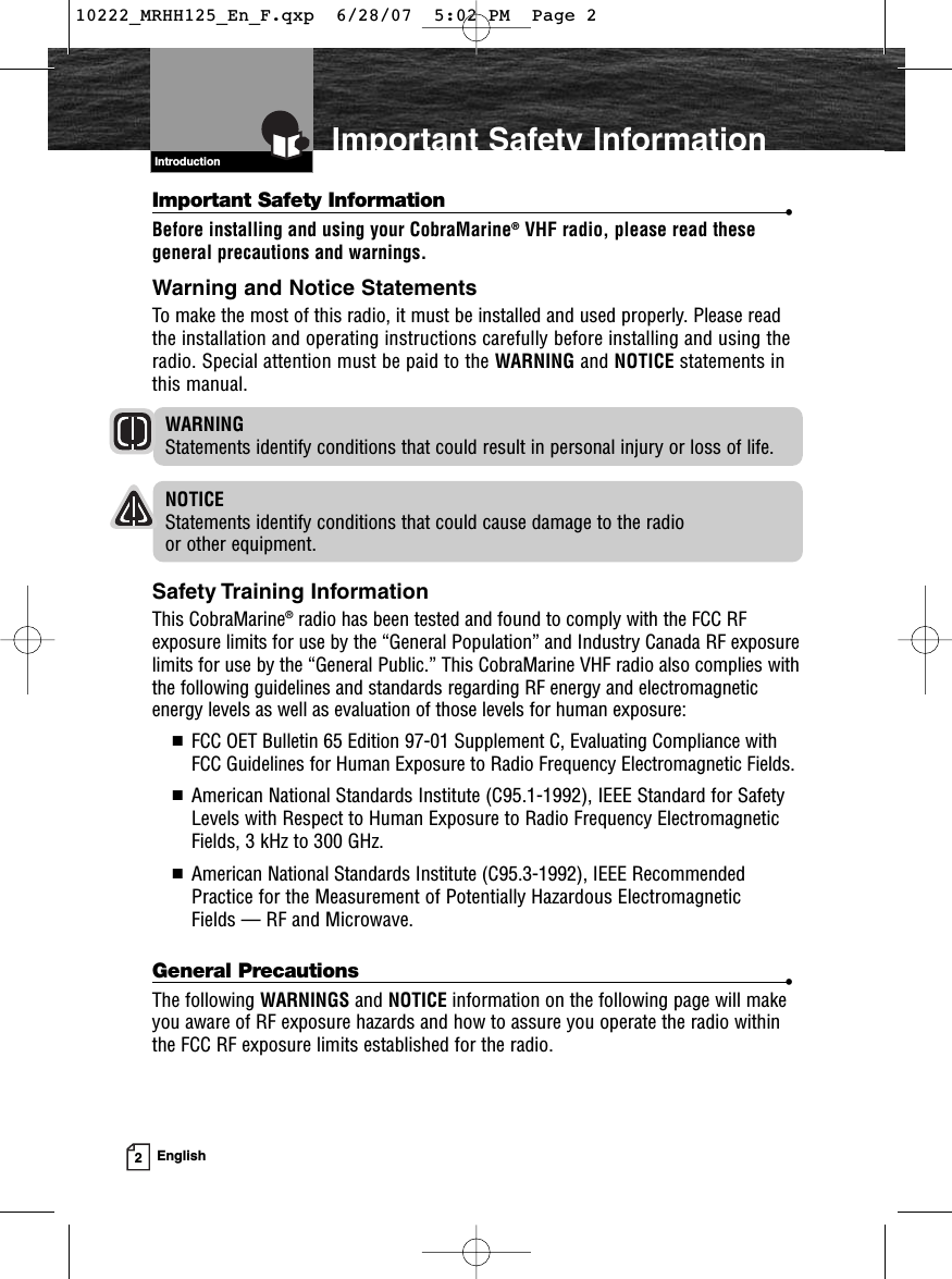 2EnglishImportant Safety InformationIntroductionImportant Safety Information •Before installing and using your CobraMarine®VHF radio, please read thesegeneral precautions and warnings.Warning and Notice StatementsTo make the most of this radio, it must be installed and used properly. Please readthe installation and operating instructions carefully before installing and using theradio. Special attention must be paid to the WARNING and NOTICE statements inthis manual.WARNINGStatements identify conditions that could result in personal injury or loss of life.NOTICEStatements identify conditions that could cause damage to the radio or other equipment.Safety Training InformationThis CobraMarine®radio has been tested and found to comply with the FCC RFexposure limits for use by the “General Population” and Industry Canada RF exposurelimits for use by the “General Public.” This CobraMarine VHF radio also complies withthe following guidelines and standards regarding RF energy and electromagneticenergy levels as well as evaluation of those levels for human exposure:■  FCC OET Bulletin 65 Edition 97-01 Supplement C, Evaluating Compliance withFCC Guidelines for Human Exposure to Radio Frequency Electromagnetic Fields.■  American National Standards Institute (C95.1-1992), IEEE Standard for SafetyLevels with Respect to Human Exposure to Radio Frequency ElectromagneticFields, 3 kHz to 300 GHz.■  American National Standards Institute (C95.3-1992), IEEE RecommendedPractice for the Measurement of Potentially Hazardous Electromagnetic Fields — RF and Microwave.General Precautions •The following WARNINGS and NOTICE information on the following page will makeyou aware of RF exposure hazards and how to assure you operate the radio withinthe FCC RF exposure limits established for the radio.Introduction10222_MRHH125_En_F.qxp  6/28/07  5:02 PM  Page 2