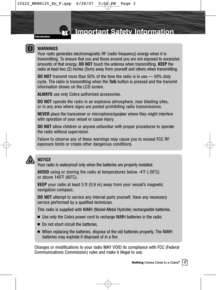 3Nothing Comes Close to a Cobra®Important Safety InformationWARNINGSYour radio generates electromagnetic RF (radio frequency) energy when it istransmitting. To ensure that you and those around you are not exposed to excessiveamounts of that energy, DO NOT touch the antenna when transmitting. KEEP theradio at least two (2) inches (5cm) away from yourself and others when transmitting.DO NOT transmit more than 50% of the time the radio is in use — 50% dutycycle. The radio is transmitting when the Talk button is pressed and the transmitinformation shows on the LCD screen.ALWAYS use only Cobra authorized accessories.DO NOT operate the radio in an explosive atmosphere, near blasting sites, or in any area where signs are posted prohibiting radio transmissions.NEVER place the transceiver or microphone/speaker where they might interfere with operation of your vessel or cause injury.DO NOT allow children or anyone unfamiliar with proper procedures to operate the radio without supervision.Failure to observe any of these warnings may cause you to exceed FCC RFexposure limits or create other dangerous conditions.IntroductionNOTICEYour radio is waterproof only when the batteries are properly installed.AVOID using or storing the radio at temperatures below -4˚F (-20˚C) or above 140˚F (60˚C).KEEP your radio at least 3 ft (0,9 m) away from your vessel’s magnetic navigation compass.DO NOT attempt to service any internal parts yourself. Have any necessary service performed by a qualified technician.This radio is supplied with NiMH (Nickel-Metal Hydride) rechargeable batteries.■Use only the Cobra power cord to recharge NiMH batteries in the radio.■Do not short circuit the batteries.■When replacing the batteries, dispose of the old batteries properly. The NiMH batteries may explode if disposed of in a fire.Changes or modifications to your radio MAY VOID its compliance with FCC (FederalCommunications Commission) rules and make it illegal to use.10222_MRHH125_En_F.qxp  6/28/07  5:02 PM  Page 3