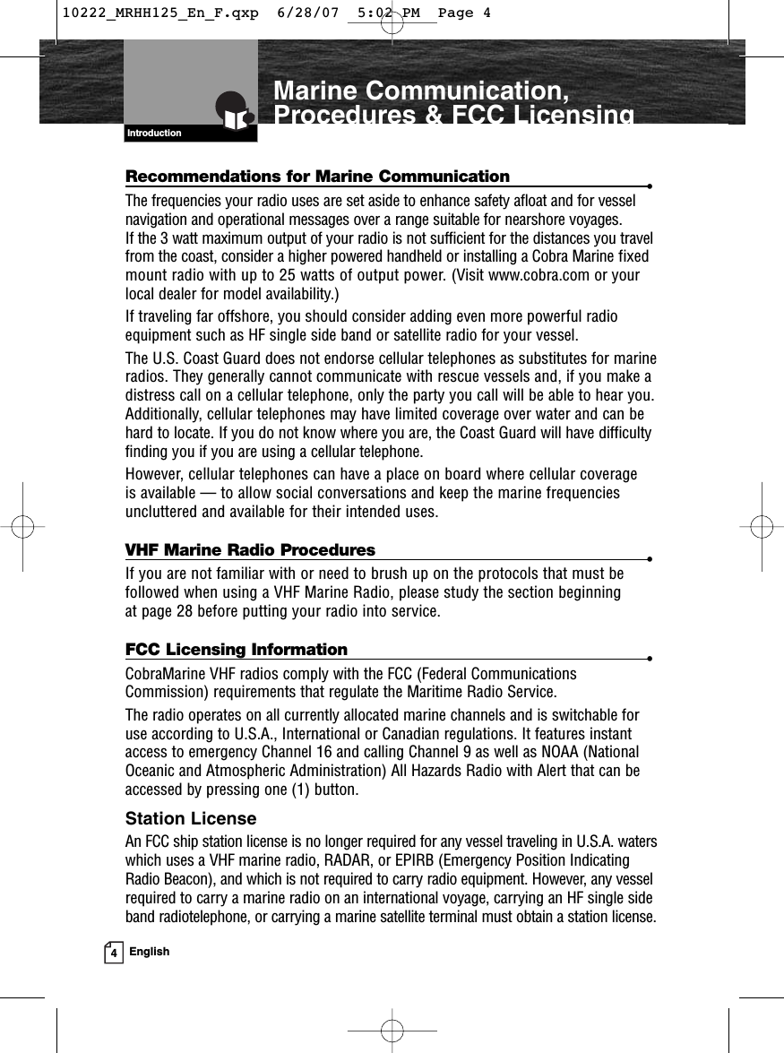 4EnglishMarine Communication,Procedures &amp; FCC LicensingIntroductionRecommendations for Marine Communication •The frequencies your radio uses are set aside to enhance safety afloat and for vesselnavigation and operational messages over a range suitable for nearshore voyages. If the 3 watt maximum output of your radio is not sufficient for the distances you travelfrom the coast, consider a higher powered handheld or installing a Cobra Marine fixedmount radio with up to 25 watts of output power. (Visit www.cobra.com or yourlocal dealer for model availability.)If traveling far offshore, you should consider adding even more powerful radioequipment such as HF single side band or satellite radio for your vessel.The U.S. Coast Guard does not endorse cellular telephones as substitutes for marineradios. They generally cannot communicate with rescue vessels and, if you make adistress call on a cellular telephone, only the party you call will be able to hear you.Additionally, cellular telephones may have limited coverage over water and can behard to locate. If you do not know where you are, the Coast Guard will have difficultyfinding you if you are using a cellular telephone.However, cellular telephones can have a place on board where cellular coverage is available — to allow social conversations and keep the marine frequenciesuncluttered and available for their intended uses.VHF Marine Radio Procedures •If you are not familiar with or need to brush up on the protocols that must befollowed when using a VHF Marine Radio, please study the section beginning at page 28 before putting your radio into service.FCC Licensing Information •CobraMarine VHF radios comply with the FCC (Federal CommunicationsCommission) requirements that regulate the Maritime Radio Service.The radio operates on all currently allocated marine channels and is switchable foruse according to U.S.A., International or Canadian regulations. It features instantaccess to emergency Channel 16 and calling Channel 9 as well as NOAA (NationalOceanic and Atmospheric Administration) All Hazards Radio with Alert that can beaccessed by pressing one (1) button.Station LicenseAn FCC ship station license is no longer required for any vessel traveling in U.S.A. waterswhich uses a VHF marine radio, RADAR, or EPIRB (Emergency Position IndicatingRadio Beacon), and which is not required to carry radio equipment. However, any vesselrequired to carry a marine radio on an international voyage, carrying an HF single sideband radiotelephone, or carrying a marine satellite terminal must obtain a station license.Introduction10222_MRHH125_En_F.qxp  6/28/07  5:02 PM  Page 4